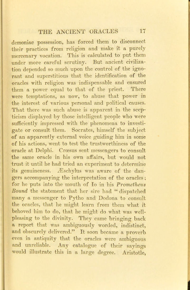 demoniac possession, has forced them to disconnect their practices from religion and make it a purely mercenary vocation. This is calculated to put them under more careful scrutiny. But ancient civiliza- tion depended so much upon the control of the igno- rant and superstitious that the identification of the oracles with religion was indispensable and ensured them a power equal to that of the priest. There were temptations, as now, to abuse that power in the interest of various personal and political causes. That there was such abuse is apparent in the scep- ticism displayed by those intelligent people who were sufficiently impressed with the phenomena to investi- gate or consult them. Socrates, himself the subject of an apparently external voice guiding him in some of his actions, went to test the trustworthiness of the oracle at Delphi. Croesus sent messengers to consult the same oracle in his own affairs, but would not trust it until he had tried an experiment to determine its genuineness. .ZEschylus was aware of the dan- gers accompanying the interpretation of the oracles; for he puts into the mouth of Io in his Prometheus Bound the statement that her sire had “ dispatched many a messenger to Pytho and Dodona to consult the oracles, that he might learn from them what it behoved him to do, that he might do what was well- pleasing to the divinity. They came bringing back a report that was ambiguously worded, indistinct, and obscurely delivered.” It soon became a proverb even in antiquity that the oracles were ambiguous and unreliable. Any catalogue of their sayings would illustrate this in a large degree. Aristotle,