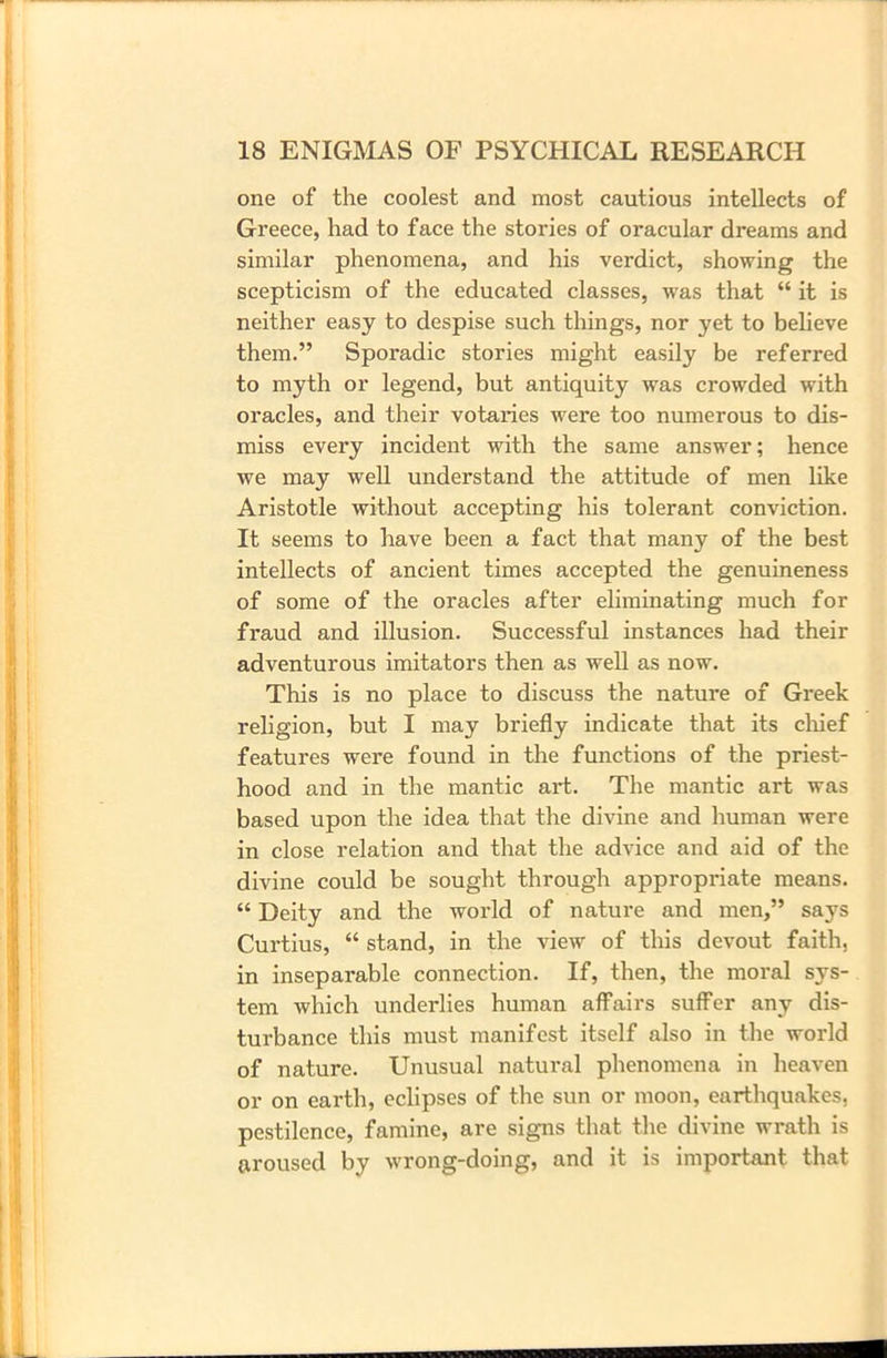 one of the coolest and most cautious intellects of Greece, had to face the stories of oracular dreams and similar phenomena, and his verdict, showing the scepticism of the educated classes, -was that “ it is neither easy to despise such things, nor yet to believe them.” Sporadic stories might easily be referred to myth or legend, but antiquity was crowded with oracles, and their votaries were too numerous to dis- miss every incident with the same answer; hence we may well understand the attitude of men like Aristotle without accepting his tolerant conviction. It seems to have been a fact that many of the best intellects of ancient times accepted the genuineness of some of the oracles after eliminating much for fraud and illusion. Successful instances had their adventurous imitators then as well as now. This is no place to discuss the nature of Greek religion, but I may briefly indicate that its chief features were found in the functions of the priest- hood and in the mantic art. The mantic art was based upon the idea that the divine and human were in close relation and that the advice and aid of the divine could be sought through appropriate means. “ Deity and the world of nature and men,” says Curtius, “ stand, in the view of this devout faith, in inseparable connection. If, then, the moral sys- tem which underlies human affairs suffer any dis- turbance this must manifest itself also in the world of nature. Unusual natural phenomena in heaven or on earth, eclipses of the sun or moon, earthquakes, pestilence, famine, are signs that the divine wrath is aroused by wrong-doing, and it is important that