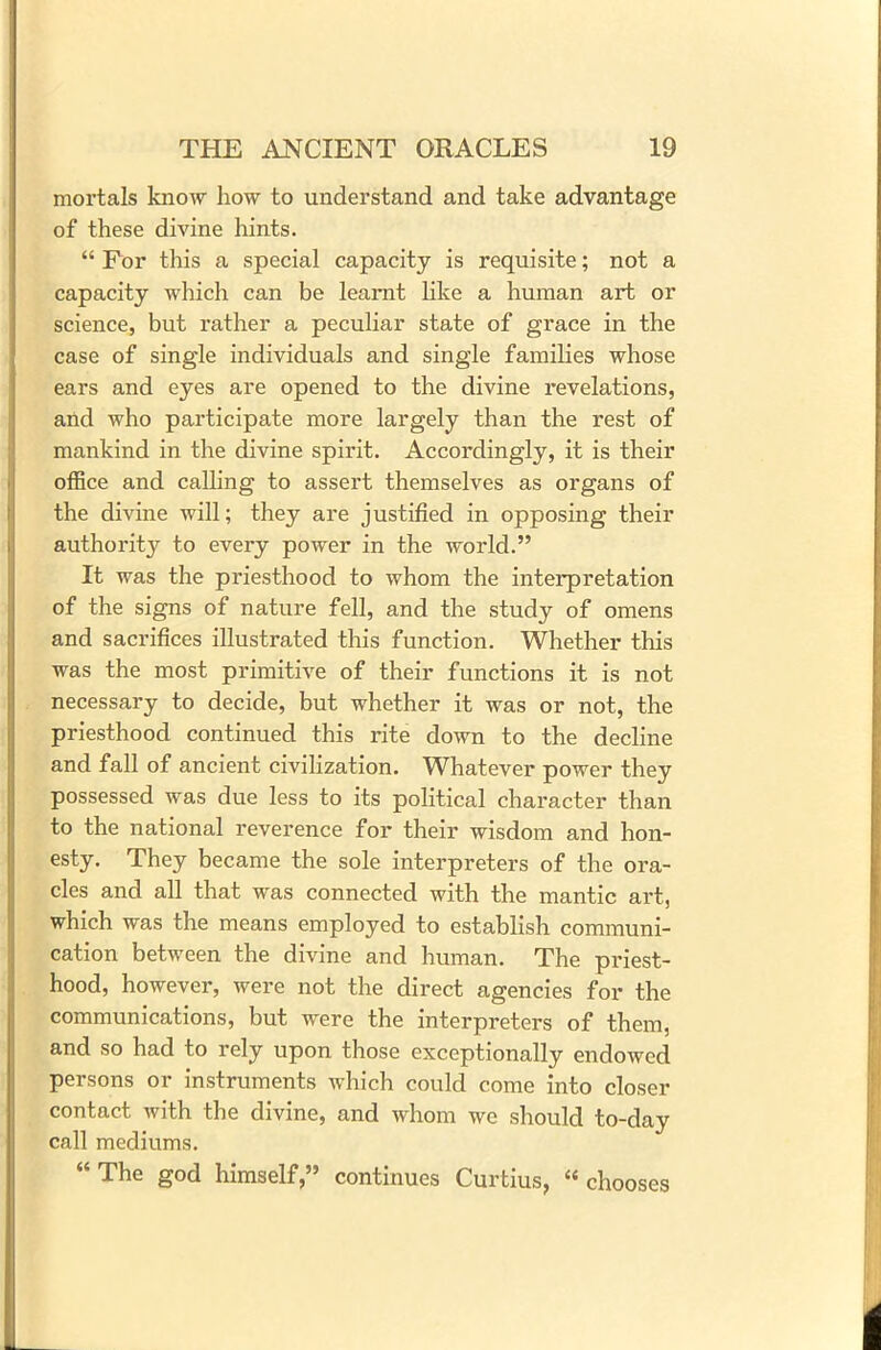 mortals know how to understand and take advantage of these divine hints. “ For this a special capacity is requisite; not a capacity which can be learnt like a human art or science, but rather a peculiar state of grace in the case of single individuals and single families whose ears and eyes are opened to the divine revelations, and who participate more largely than the rest of mankind in the divine spirit. Accordingly, it is their office and calling to assert themselves as organs of the divine will; they are justified in opposing their authority to every power in the world.” It was the priesthood to whom the interpretation of the signs of nature fell, and the study of omens and sacrifices illustrated this function. Whether this was the most primitive of their functions it is not necessary to decide, but whether it was or not, the priesthood continued this rite down to the decline and fall of ancient civilization. Whatever power they possessed was due less to its political character than to the national reverence for their wisdom and hon- esty. They became the sole interpreters of the ora- cles and all that was connected with the mantic art., which was the means employed to establish communi- cation between the divine and human. The priest- hood, however, were not the direct agencies for the communications, but were the interpreters of them, and so had to rely upon those exceptionally endowed persons or instruments which could come into closer contact with the divine, and whom we should to-day call mediums. “The god himself,” continues Curtius, “chooses