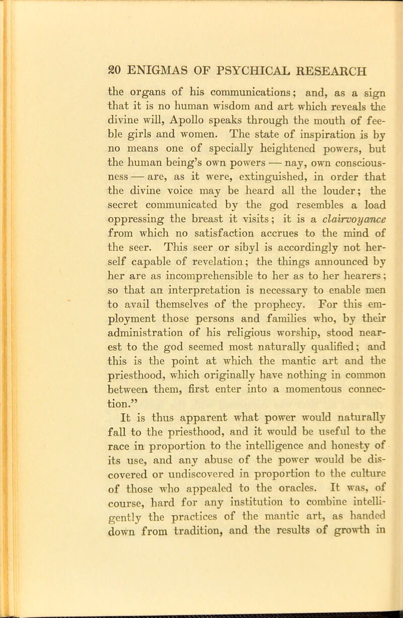 the organs of his communications; and, as a sign that it is no human wisdom and art which reveals the divine will, Apollo speaks through the mouth of fee- ble girls and women. The state of inspiration is by no means one of specially heightened powers, but the human being’s own powers — nay, own conscious- ness — ai’e, as it were, extinguished, in order that the divine voice may be heard all the louder; the secret communicated by the god resembles a load oppressing the breast it visits; it is a clairvoyance from which no satisfaction accrues to the mind of the seer. This seer or sibyl is accordingly not her- self capable of revelation; the things announced by her are as incomprehensible to her as to her hearers; so that an interpretation is necessary to enable men to avail themselves of the prophecy. For this em- ployment those persons and families who, by their administration of his religious worship, stood near- est to the god seemed most naturally qualified; and this is the point at which the mantic art and the priesthood, which originally have nothing in common between, them, first enter into a momentous connec- tion.” It is thus apparent what power would naturally fall to the priesthood, and it would be useful to the race in proportion to the intelligence and honesty of its use, and any abuse of the power would be dis- covered or undiscovered in proportion to the culture of those who appealed to the oracles. It was, of course, hard for any institution to combine intelli- gently the practices of the mantic art, as handed down from tradition, and the results of growth in