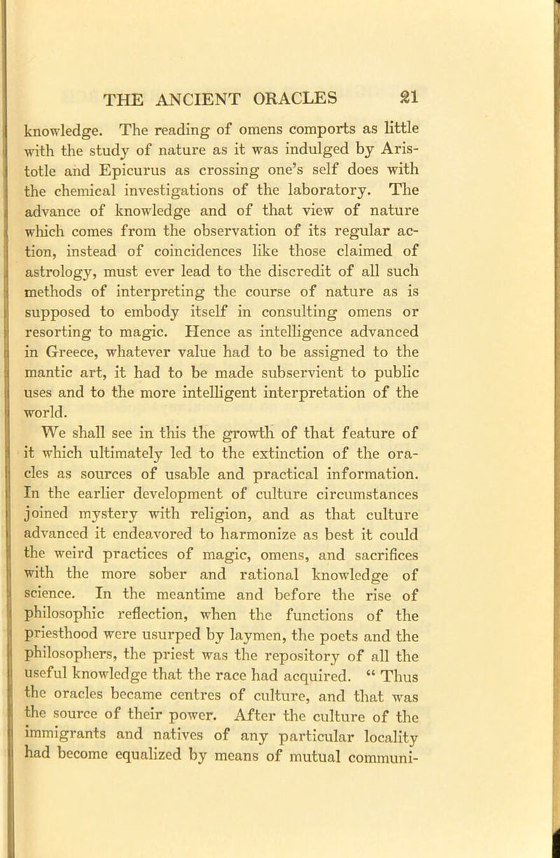 knowledge. The reading of omens comports as little with the study of nature as it was indulged by Aris- totle and Epicurus as crossing one’s self does with the chemical investigations of the laboratory. The advance of knowledge and of that view of nature which comes from the observation of its regular ac- tion, instead of coincidences like those claimed of astrology, must ever lead to the discredit of all such methods of interpreting the course of nature as is supposed to embody itself in consulting omens or resorting to magic. Hence as intelligence advanced in Greece, whatever value had to be assigned to the mantic art, it had to be made subservient to public uses and to the more intelligent interpretation of the world. We shall see in this the growth of that feature of it which ultimately led to the extinction of the ora- cles as sources of usable and practical information. In the earlier development of culture circumstances joined mystery with religion, and as that culture advanced it endeavored to harmonize as best it could the weird practices of magic, omens, and sacrifices with the more sober and rational knowledge of science. In the meantime and before the rise of philosophic reflection, when the functions of the priesthood were usurped by laymen, the poets and the philosophers, the priest was the repository of all the useful knowledge that the race had acquired. “ Thus the oracles became centres of culture, and that was the source of their power. After the culture of the immigrants and natives of any particular locality had become equalized by means of mutual communi-