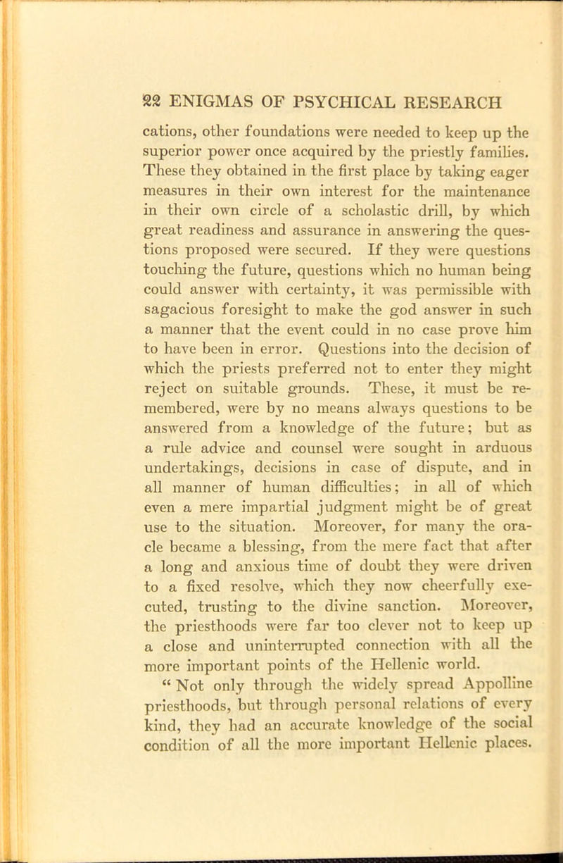 cations, other foundations were needed to keep up the superior power once acquired by the priestly families. These they obtained in the first place by taking eager measures in their own interest for the maintenance in their own circle of a scholastic drill, by which great readiness and assurance in answering the ques- tions proposed were secured. If they were questions touching the future, questions which no human being could answer with certainty, it was permissible with sagacious foresight to make the god answer in such a manner that the event could in no case prove him to have been in error. Questions into the decision of which the priests preferred not to enter they might reject on suitable grounds. These, it must be re- membered, were by no means always questions to be answered from a knowledge of the future; but as a rule advice and counsel were sought in arduous undertakings, decisions in case of dispute, and in all manner of human difficulties; in all of which even a mere impartial judgment might be of great use to the situation. Moreover, for many the ora- cle became a blessing, from the mere fact that after a long and anxious time of doubt they were driven to a fixed resolve, which they now cheerfully exe- cuted, trusting to the divine sanction. Moreover, the priesthoods were far too clever not to keep up a close and uninterrupted connection with all the more important points of the Hellenic world. “ Not only through the widely spread Appolline priesthoods, but through personal relations of every kind, they had an accurate knowledge of the social condition of all the more important Hellenic places.