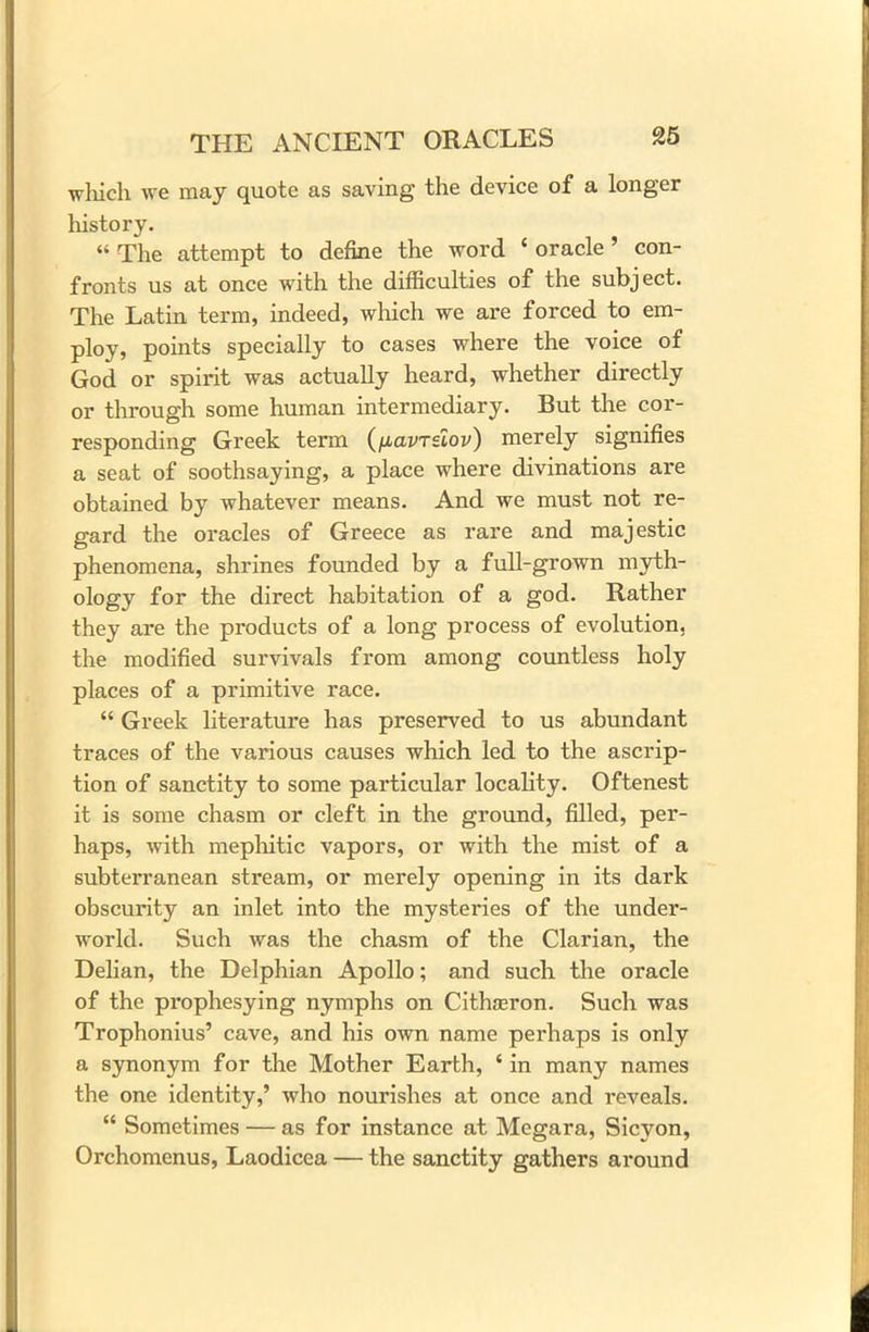 which we may quote as saving the device of a longer history. “ The attempt to define the word * oracle ’ con- fronts us at once with the difficulties of the subject. The Latin term, indeed, which we are forced to em- ploy, points specially to cases where the voice of God or spirit was actually heard, whether directly or through some human intermediary. But the cor- responding Greek term (fiavrslov) merely signifies a seat of soothsaying, a place where divinations are obtained by whatever means. And we must not re- gard the oracles of Greece as rare and majestic phenomena, shrines founded by a full-grown myth- ology for the direct habitation of a god. Rather they are the products of a long process of evolution, the modified survivals from among countless holy places of a primitive race. “ Greek literature has preserved to us abundant traces of the various causes which led to the ascrip- tion of sanctity to some particular locality. Oftenest it is some chasm or cleft in the ground, filled, per- haps, with mephitic vapors, or with the mist of a subterranean stream, or merely opening in its dark obscurity an inlet into the mysteries of the under- world. Such was the chasm of the Clarian, the Delian, the Delphian Apollo; and such the oracle of the prophesying nymphs on Cithaeron. Such was Trophonius’ cave, and his own name perhaps is only a synonym for the Mother Earth, ‘ in many names the one identity,’ who nourishes at once and reveals. “ Sometimes — as for instance at Megara, Sicyon, Orchomcnus, Laodicea — the sanctity gathers around