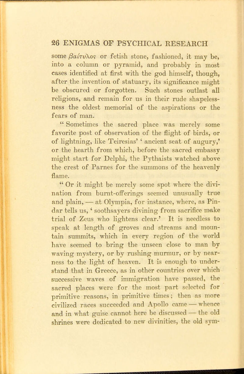 some /3chtu\o9 or fetish stone, fashioned, it may be, into a column or pyramid, and probably in most cases identified at first with the god himself, though, after the invention of statuary, its significance might be obscured or forgotten. Such stones outlast all religions, and remain for us in their rude shapeless- ness the oldest memorial of the aspirations or the fears of man. “ Sometimes the sacred place was merely some favorite post of observation of the flight of birds, or of lightning, like Teiresias’ ‘ ancient seat of augur}*,’ or the hearth from which, before the sacred embassy might start for Delphi, the Pythaists watched above the crest of Parnes for the summons of the heavenly flame. “ Or it might be merely some spot where the divi- nation from burnt-offerings seemed unusually true and plain, — at Olympia, for instance, where, as Pin- dar tells us, * soothsayers divining from sacrifice make trial of Zeus who lightens clear.’ It is needless to speak at length of groves and streams and moun- tain summits, which in every region of the world have seemed to bring the unseen close to man by waving mystery, or by rushing murmur, or by near- ness to the light of heaven. It is enough to under- stand that in Greece, as in other countries over which successive waves of immigration have passed, the sacred places were for the most part selected for primitive reasons, in primitive times; then as more civilized races succeeded and Apollo came — whence and in what guise cannot here be discussed — the old shrines were dedicated to new divinities, the old sym-
