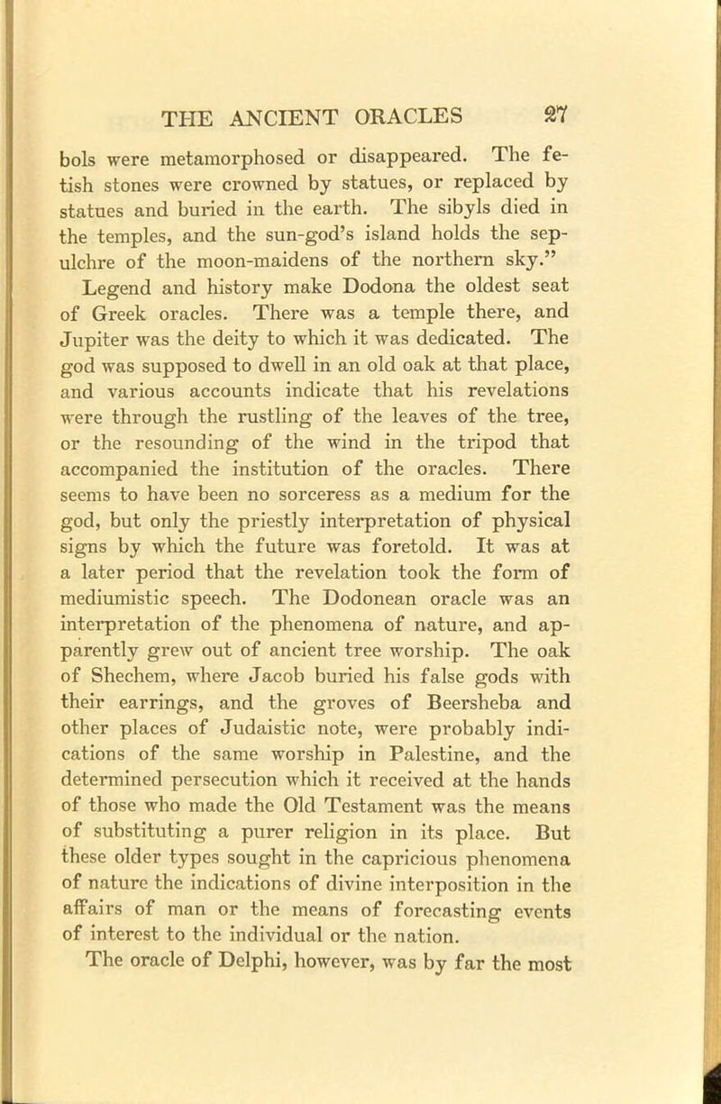 bols were metamorphosed or disappeared. The fe- tish stones were crowned by statues, or replaced by statues and buried in the earth. The sibyls died in the temples, and the sun-god’s island holds the sep- ulchre of the moon-maidens of the northern sky.” Legend and history make Dodona the oldest seat of Greek oracles. There was a temple there, and Jupiter was the deity to which it was dedicated. The god was supposed to dwell in an old oak at that place, and various accounts indicate that his revelations were through the rustling of the leaves of the tree, or the resounding of the wind in the tripod that accompanied the institution of the oracles. There seems to have been no sorceress as a medium for the god, but only the priestly interpretation of physical signs by which the future was foretold. It was at a later period that the revelation took the form of mediumistic speech. The Dodonean oracle was an interpretation of the phenomena of nature, and ap- parently grew out of ancient tree worship. The oak of Shechem, where Jacob buried his false gods with their earrings, and the groves of Beersheba and other places of Judaistic note, were probably indi- cations of the same worship in Palestine, and the determined persecution which it received at the hands of those who made the Old Testament was the means of substituting a purer religion in its place. But these older types sought in the capricious phenomena of nature the indications of divine interposition in the affairs of man or the means of forecasting events of interest to the individual or the nation. The oracle of Delphi, however, was by far the most