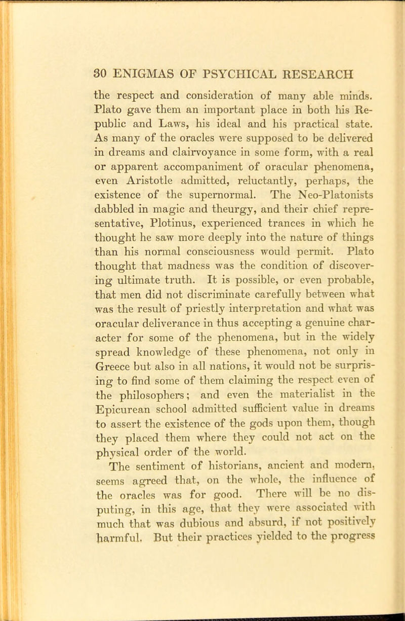 the respect and consideration of many able minds. Plato gave them an important place in both his Re- public and Laws, his ideal and his practical state. As many of the oracles were supposed to be delivered in dreams and clairvoyance in some form, with a real or apparent accompaniment of oracular phenomena, even Aristotle admitted, reluctantly, perhaps, the existence of the supernormal. The Neo-Platonists dabbled in magic and theurgy, and their chief repre- sentative, Plotinus, experienced trances in which he thought he saw more deeply into the nature of things than his normal consciousness would permit. Plato thought that madness was the condition of discover- ing ultimate truth. It is possible, or even probable, that men did not discriminate carefully between what was the result of priestly interpretation and what was oracular deliverance in thus accepting a genuine char- acter for some of the phenomena, but in the widely spread knowledge of these phenomena, not only in Greece but also in all nations, it would not be surpris- ing to find some of them claiming the respect even of the philosophers; and even the materialist in the Epicurean school admitted sufficient value in dreams to assert the existence of the gods upon them, though they placed them where they could not act on the physical order of the world. The sentiment of historians, ancient and modern, seems agreed that, on the whole, the influence of the oracles was for good. There will be no dis- puting, in this age, that they were associated with much that was dubious and absurd, if not positively harmful. But their practices yielded to the progress