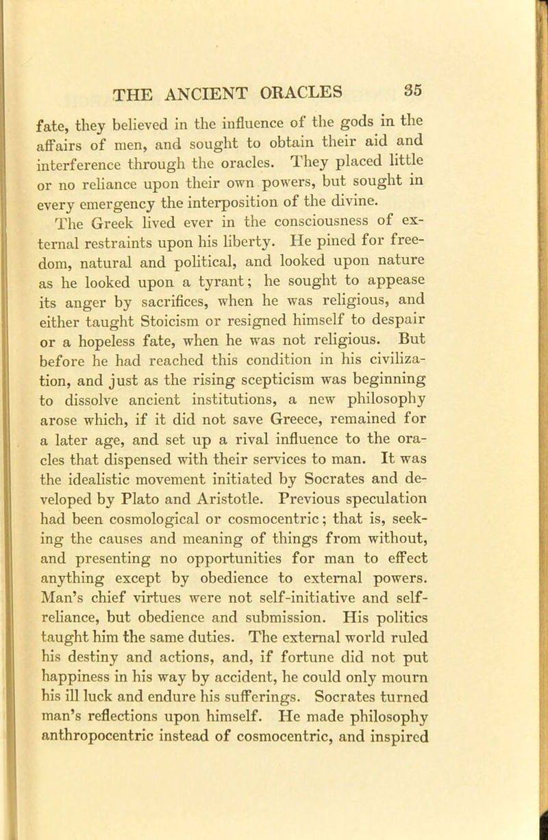 fate, they believed in the influence of the gods in the affairs of men, and sought to obtain their aid and interference through the oracles, dhey placed little or no reliance upon their own powers, but sought in every emergency the interposition of the divine. The Greek lived ever in the consciousness of ex- ternal restraints upon his liberty. He pined for free- dom, natural and political, and looked upon nature as he looked upon a tyrant; he sought to appease its anger by sacrifices, when he was religious, and either taught Stoicism or resigned himself to despair or a hopeless fate, when he was not religious. But before he had reached this condition in his civiliza- tion, and just as the rising scepticism was beginning to dissolve ancient institutions, a new philosophy arose which, if it did not save Greece, remained for a later age, and set up a rival influence to the ora- cles that dispensed with their services to man. It was the idealistic movement initiated by Socrates and de- veloped by Plato and Aristotle. Previous speculation had been cosmological or cosmocentric; that is, seek- ing the causes and meaning of things from without, and presenting no opportunities for man to effect anything except by obedience to external powers. Man’s chief virtues were not self-initiative and self- reliance, but obedience and submission. His politics taught him the same duties. The external world ruled his destiny and actions, and, if fortune did not put happiness in his way by accident, he could only mourn his ill luck and endure his sufferings. Socrates turned man’s reflections upon himself. He made philosophy anthropocentric instead of cosmocentric, and inspired