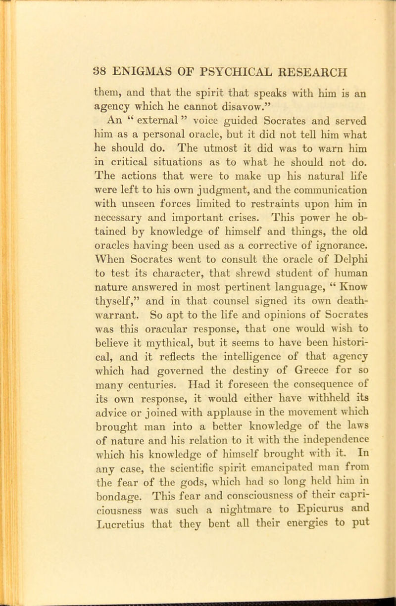 them, and that the spirit that speaks with him is an agency which he cannot disavow.” An “ external ” voice guided Socrates and served him as a personal oracle, but it did not tell him what he should do. The utmost it did was to warn him in critical situations as to what he should not do. The actions that were to make up his natural life were left to his own judgment, and the communication with unseen forces limited to restraints upon him in necessary and important crises. This power he ob- tained by knowledge of himself and things, the old oracles having been used as a corrective of ignorance. When Socrates went to consult the oracle of Delphi to test its character, that shrewd student of human nature answered in most pertinent language, “ Know thyself,” and in that counsel signed its own death- warrant. So apt to the life and opinions of Socrates was this oracular response, that one would wish to believe it mythical, but it seems to have been histori- cal, and it reflects the intelligence of that agency which had governed the destiny of Greece for so many centuries. Had it foreseen the consequence of its own response, it would either have witlrheld its advice or joined with applause in the movement which brought man into a better knowledge of the laws of nature and his relation to it with the independence which his knowledge of himself brought with it. In any case, the scientific spirit emancipated man from the fear of the gods, which had so long held him in bondage. This fear and consciousness of their capri- ciousness was such a nightmare to Epicurus and Lucretius that they bent all their energies to put