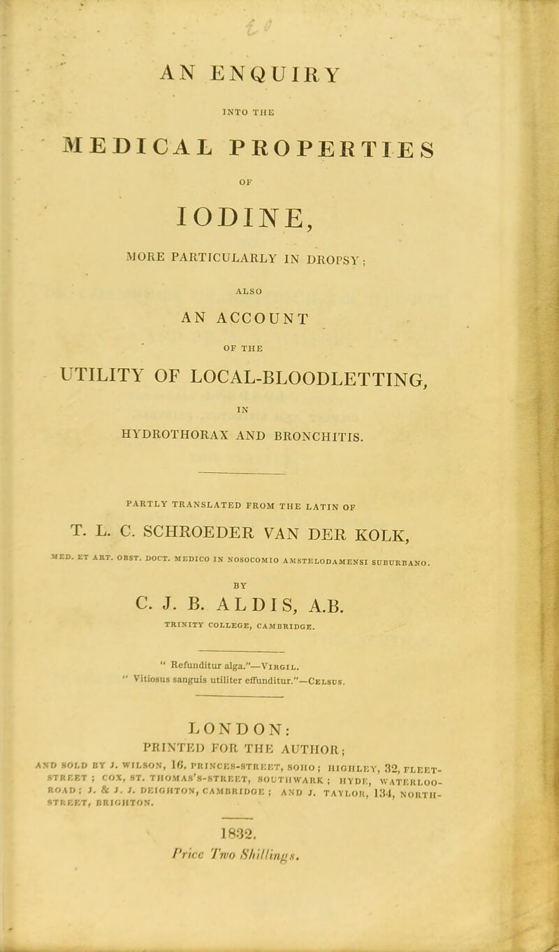 AN ENQUIRY JNTO THE MEDICAL PROPERTIES OF lODINE, MORE PARTrCÜLARLY IN DROPSY ; ALSO AN ACCOUNT OF THE UTILITY OF LOCAL-BLOODLETTING, IN HYDROTHORAX AND BRONCHITIS. PARTLY TRANSLATED FROM THE LATIN OF T. L. C. SCHROEDER VAN DER KOLK, MED. ET ART. OBST. DOCT. MEDICO IN NOSOCOMIO AMSTELODAMENSl SDDDRBANO. BY C. J. B. AL DI S, A.B. TRINITY COLLEGE, CAMBRIDGE. “ Refunditur alga.”—Vihgil.  Vitiosus sanguis utiliter effunditur.”—Celsus. i J 'J V. : é-'i i LONDON: PRIXTED FOR THE AUTHOR; AND »OLD BY }. WILSON, 10, PRINCES-STREET, SOHO ; HIOHLEY, 32, FLEET- STREET ; COX, ST. TIIO.MAS’s-STREET, 80UTIIWAUK ; IIYDE, WATEULOO- ROAD; }. & J. J. DEIGHTON, CA.MBRIDOE ; AND J. TAYLOR, 1:14, NORTII- STREF.T, BRICHTON. il T ’ J 1832, l’ricc Two Shittinfis.