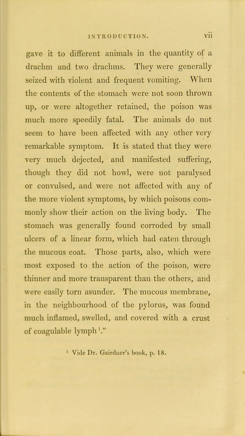 gave it to different animais in the quantity of a draclim and two drachms. They were generally seized \vith violent and frequent vomiting. When the contents of the stomach were not soon thrown up, or were altogether retained, the poison was much more speedily fatal. The animais do not seem to hâve been affected with any other very remarkable symptom. It is stated that they were very much dejected, and manifested suffering, though they did not howl, were not paralysed or convulsed, and were not affected with any of the more violent symptoms, by which poisons com- monly show their action on the living body. The stomach was generally found corroded by small ulcers of a linear form, which had eaten through the mucous coat. Those parts, also, which were most exposed to the action of the poison, were thinner and more transparent than the others, and were easily torn asunder. The mucous membrane, in the neighbourhood of the pylorus, was found much inflamed, swelled, and covered with a crust of coagulable lymphh” Vide Dr. Gairdner’s book, p. 18. 1