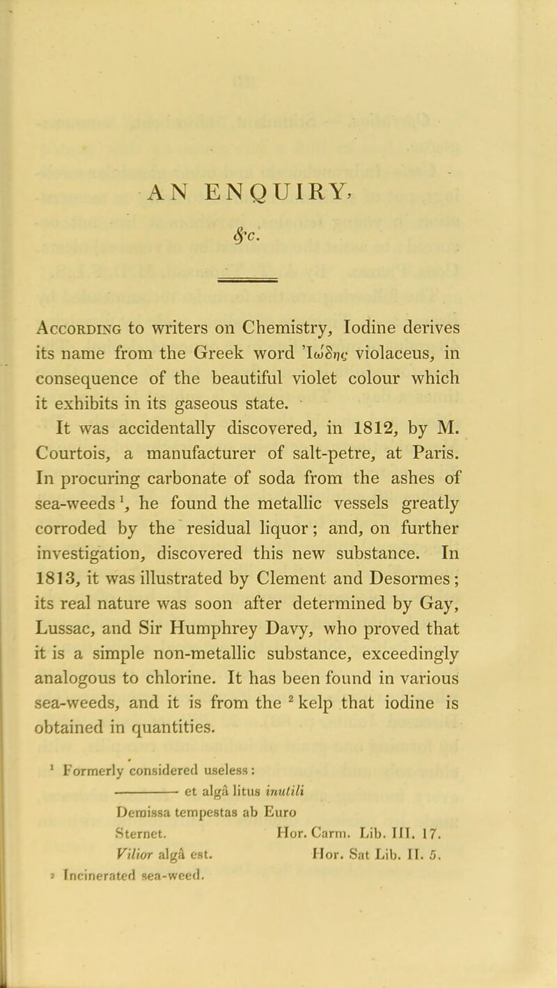 AN ENQUIRY, According to writers on Chemistry, lodine dérivés its name from the Greek word ’lwSrjf violaceus, in conséquence of the beautiful violet colour which it exhibits in its gaseous state. It was accidentally discovered, in 1812, by M. Courtois, a manufacturer of salt-petre, at Paris. In procuring carbonate of soda from the ashes of sea-weeds h he found the metallic vessels greatly corroded by the residual liquor ; and, on further investigation, discovered this nevr substance. In 1813, it was illustrated by Clement and Desormes; its real nature was soon after determined by Gay, Lussac, and Sir Humphrey Davy, who proved that it is a simple non-metallic substance, exceedingly analogous to chlorine. It has been found in varions sea-weeds, and it is from the ^ kelp that iodine is obtained in quantities. * Formerly considerecl useless: ■ et algâ litus inutili Deraissa tempestas ab Euro Sternet. Hor. Carm. Lib. III. 17. V'ïlior algâ est. IIor. Sat Lib. II. 5. » Incinerated sea-weed.