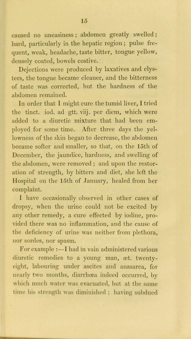 caused no uneasiness ; abdomen greatly swelled ; hard, particiilarly in the hepatic région ; puise fre- quent, weak, headache, taste bitter, tongue yellow, densely coated, bowels costive. Déjections were produced by laxatives and clys- ters, the tongue became cleaner, and the bitterness of taste was corrected, but the hardness of the abdomen remained. In order that I might cure the tumid liver, I tried the tinct. iod. ad gtt. viij. per diem, which were added to a diuretic mixture that liad been em- ployed for some time. After three days the yel- lowness of the skin began to decrease, the abdomen became softer and smaller, so that, on the 15th of December, the jaundice, hardness, and swelling of the abdomen, were removed ; and upon the restor- ation of strength, by bitters and diet, she left the Hospital on the 15th of January, healed from her coraplaint. I hâve occasionally observed in other cases of dropsy, when the urine could not be excited by any other remedy, a cure effected by iodine, pro- vided there was no inflammation, and the cause of the deficiency of urine was neither from plethora, nor sordes, nor spasm. For example :—I had in vain administered varions diuretic remedies to a young man, æt. twenty- eight, labouring under ascites and anasarca, for nearly two months, diarrhœa indeed occurred, by which mucli water was evacuated, but at the saine time his strength was dirninished ; having subdued