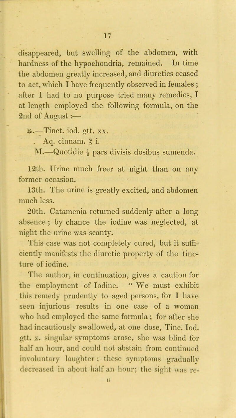 disappeared, but svvelling of tlie abdomen, with hardness of the hypochondria, remaiiied. In time the abdomen greatly increased, and diuretics ceased to act, wbicb I bave frequently observed in females ; after I had to no purpose tried many remedies, I at leugth employed the follomng formula, on the 2nd of August :— Çô.—Tinct. iod. gtt. xx. . Aq. cinnam. 5 i. M.—Quotidie | pars divisis dosibus sumenda. 12th. Urine much freer at night than on any former occasion. 13th. The urine is greatly excited, and abdomen much less. 20th. Catamenia returned suddenly after a long absence ; by chance the iodine was neglected, at night the urine was scanty. This case was not completely cured, but it sufR- ciently manifests the diuretic property of the tinc- ture of iodine. The author, in continuation, gives a caution for the employment of Iodine. We must exhibit this remedy prudently to aged persons, for I hâve seen injurions results in one case of a woman who had employed the same formula ; for after she had incautiously swallowed, at one dose, Tinc. Iod. gtt. X. singular symptoms arose, she was blind for half an hour, and could not abstain from continued involuntary laughter ; these symptoms gradually decreased in about half an liour; tlie sight was rc- , 1