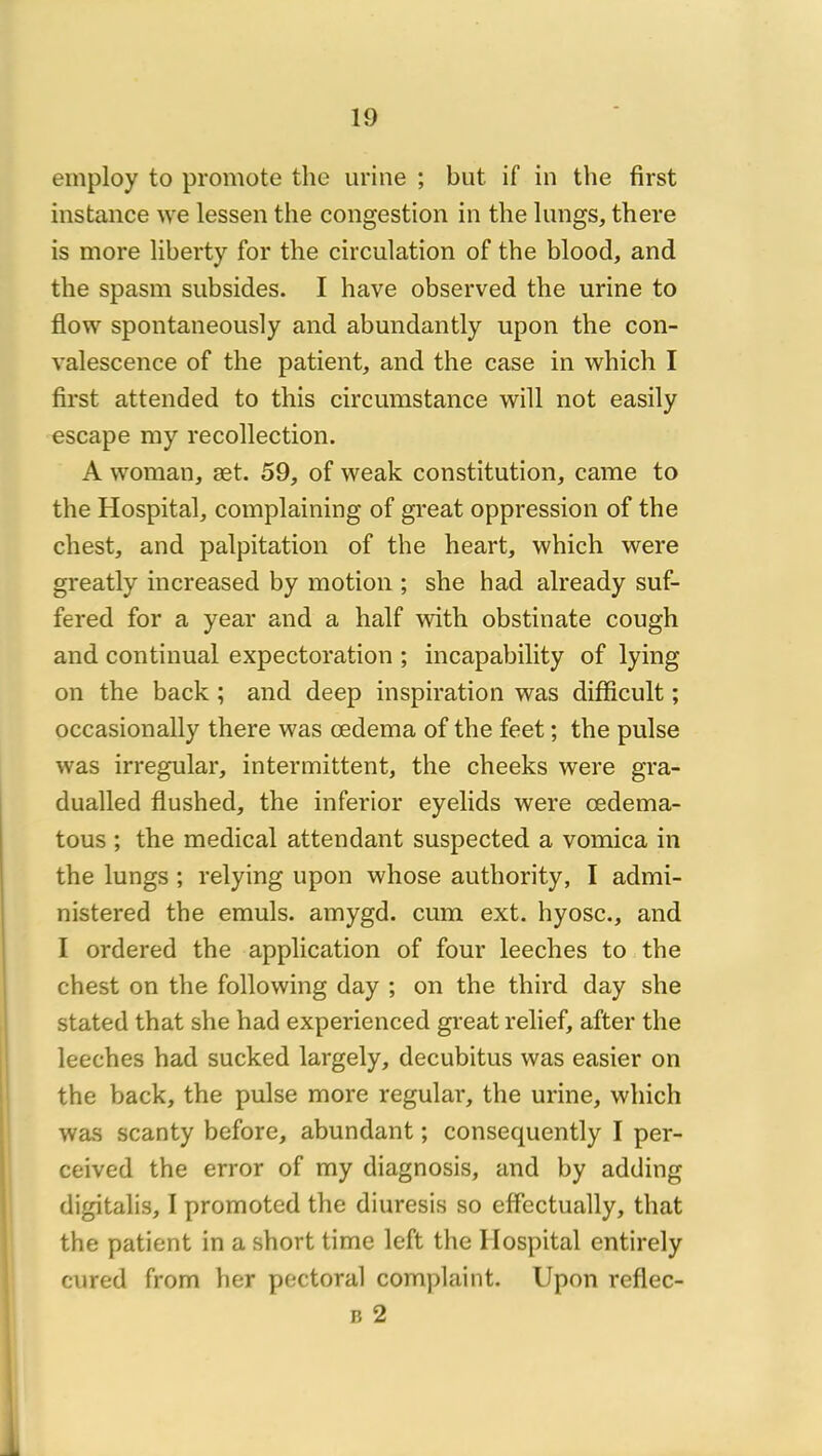 einploy to promote the urine ; but if in the first instance we lessen the congestion in the lungs, there is more liberty for the circulation of the blood, and the spasm subsides. I hâve observed the urine to flow spontaneously and abundantly upon the con- valescence of the patient, and the case in which I first attended to this circumstance will not easily escape my recollection. A woman, æt. 59, of weak constitution, came to the Hospital, complaining of great oppression of the chest, and palpitation of the heart, which were greatly increased by motion ; she had already suf- fered for a year and a half with obstinate cough and continuai expectoration ; incapability of lying on the back ; and deep inspiration was difficult ; occasionally there was œdema of the feet ; the puise was irregular, intermittent, the cheeks were gra- dualled flushed, the inferior eyelids were œdema- tous ; the medical attendant suspected a voinica in the lungs ; relying upon whose authority, I admi- nistered the emuls. amygd. cum ext. hyosc., and I ordered the application of four leeches to the chest on the following day ; on the third day she stated that she had experienced great relief, after the leeches had sucked largely, decubitus was easier on the back, the puise more regular, the urine, which was scanty before, abundant ; consequently I per- ceived the error of my diagnosis, and by adding digitalis, I promoted the diuresis so effectually, that the patient in a short time left the Hospital entirely cured from her pectoral complaint. Upon reflec- B 2