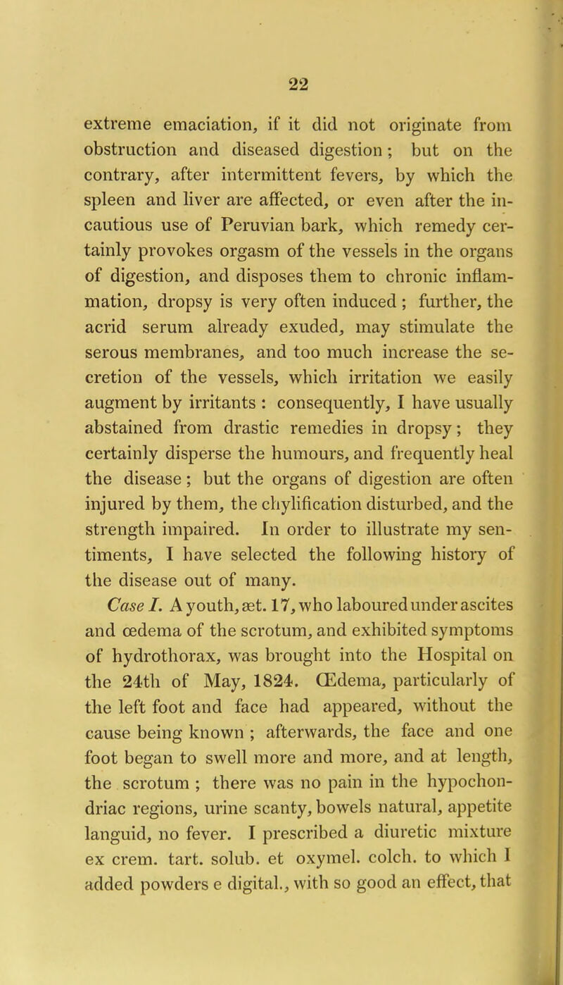 extreme émaciation, if it did not originale from obstruction and diseased digestion ; but on the contrary, after intermittent fevers, by which the spleen and liver are afifected, or even after the in- cautious use of Peruvian bark, which remedy cer- tainly provokes orgasm of the vessels in the organs of digestion, and disposes them to chronic inflam- mation, dropsy is very often induced ; further, the acrid sérum already exuded, may stimulate the serous membranes, and too much increase the sé- crétion of the vessels, which irritation we easily augment by irritants : consequently, I hâve usually abstained from drastic remedies in dropsy ; they certainly disperse the humours, and frequently heal the disease ; but the organs of digestion are often injured by them, the chylification disturbed, and the strength impaired. In order to illustrate my sen- timents, I hâve selected the foliowing histoiy of the disease out of many. Case I. A youth, æt. 17, who laboured under ascites and œdema of the scrotum, and exhibited symptoms of hydrothorax, was brought into the Hospital on the 24th of May, 1824. Œdema, particularly of the left foot and face had appeared, without the cause being known ; afterwards, the face and one foot began to swell more and more, and at length, the scrotum ; there was no pain in the hypochon- driac régions, urine scanty, bowels natural, appetite languid, no fever. I prescribed a diuretic mixture ex crem. tart. solub. et oxymel. colch. to which 1 added powders e digital., with so good an effect, that