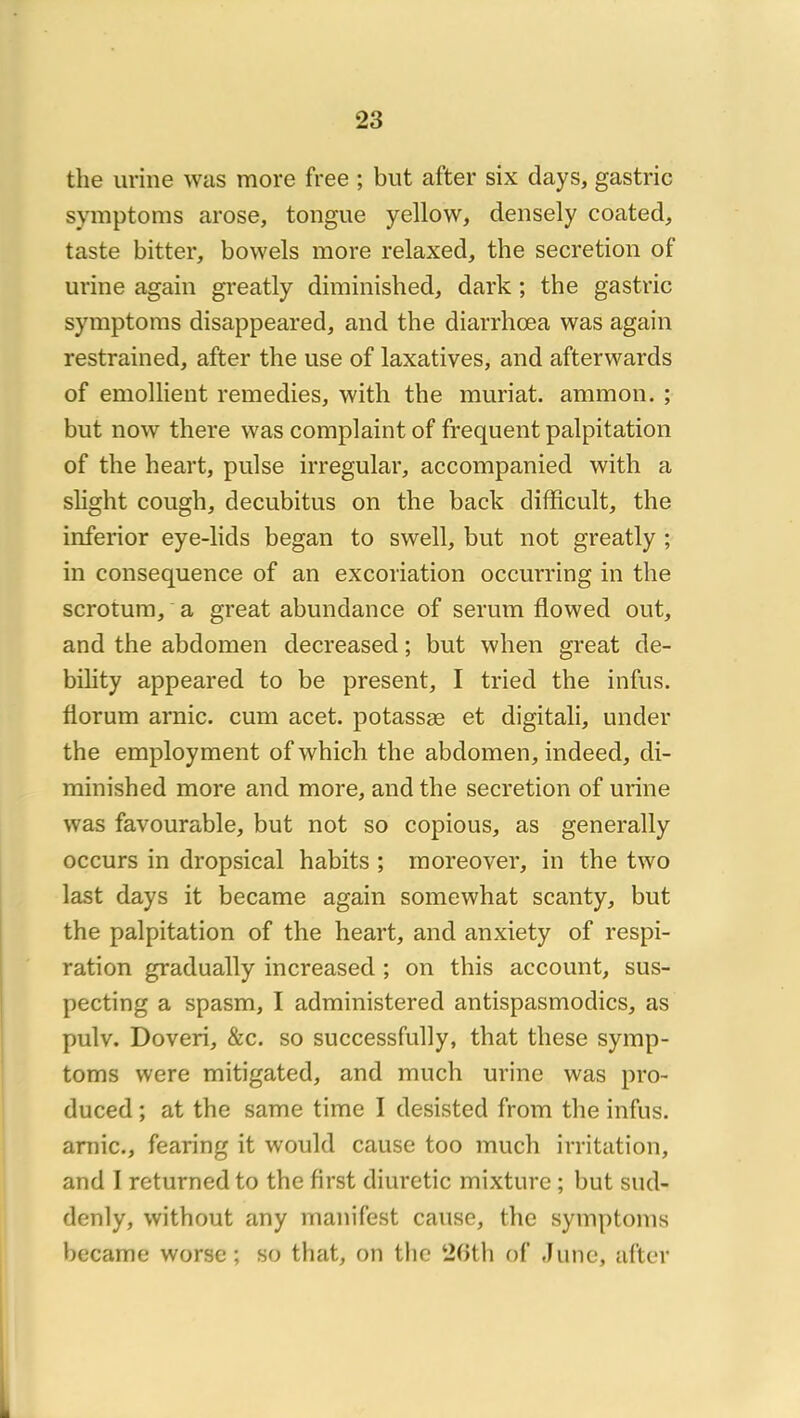 the urine was more free ; but after six days, gastric symptoms arose, tongue yellow, densely coated, taste bitter, bowels more relaxed, the sécrétion of urine again greatly diminished^ dark ; the gastric symptoms disappeared, and the diarrhœa was again restrained, after the use of laxatives, and afterwards of emollient remedies, with the muriat. ammon. ; but now there was complaint of frequent palpitation of the heart, puise irregular, accompanied with a shght cough, decubitus on the back difficult, the inferior eye-lids began to swell, but not greatly ; in conséquence of an excoriation occurring in the scrotum, a great abundance of sérum flowed out, and the abdomen decreased ; but when great de- bility appeared to be présent, I tried the infus. florum arnic. cum acet. potassæ et digitali, under the employment of which the abdomen, indeed, di- minished more and more, and the sécrétion of urine was favourable, but not so copions, as generally occurs in dropsical habits ; moreover, in the two last days it became again somewhat scanty, but the palpitation of the heart, and anxiety of respi- ration gradually increased ; on this account, sus- pecting a spasm, I administered antispasmodics, as pulv. Doveri, &c. so successfully, that these symp- toms were mitigated, and much urine was pro- duced ; at the same time I desisted from the infus. amie., fearing it would cause too much irritation, and I returned to the first diuretic mixture ; but siid- denly, without any manifest cause, the symptoms became worse ; so that, on tlie 2(>t)i of .lune, after