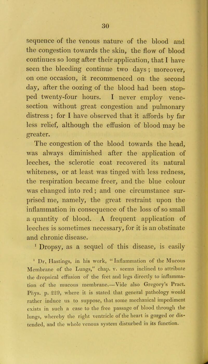 sequence of the venous nature of the blood and the congestion towards the skin, the flow of blood continues so long after their application, that I hâve seen the bleeding continue two days ; moreover, on one occasion, it recommenced on the second day, after the oozing of the blood had been stop- ped twenty-four hours. I never employ vene- section without great congestion and pulmonary distress ; for I hâve observed that it afFords by far less relief, although the effusion of blood may be greater. The congestion of the blood towards the head, was always diminished after the application of leeches, the sclerotic coat recovered its natural whiteness, or at least was tinged with less redness, the respiration became freer, and the blue colour was changed into red ; and one circumstance sur- prised me, namely, the great restraint upon the inflammation in conséquence of the loss of so small a quantity of blood. A frequent application of leeches is sometimes necessary, for it is an obstinate and chronic disease. ‘ Dropsy, as a sequel of this disease, is easily ' Dr. Hastings, in his work, “ Inflammation of the Mucous Membrane of the Lungs,” chap. v. seems inclinecl to attribute the dropsical effusion of the feet and legs directly to inflamma- tion of the mucous membrane.—Vide also Gregory’s Pract. Phys. p. 229, where it is stated that general pathology would rather induce us to suppose, that some mechanical impediment exists in such a case to the free passage of blood through the lungs, whereby the right ventricle of the heart is gorged or dis- tended, and the whole venous System disturbed in its function.