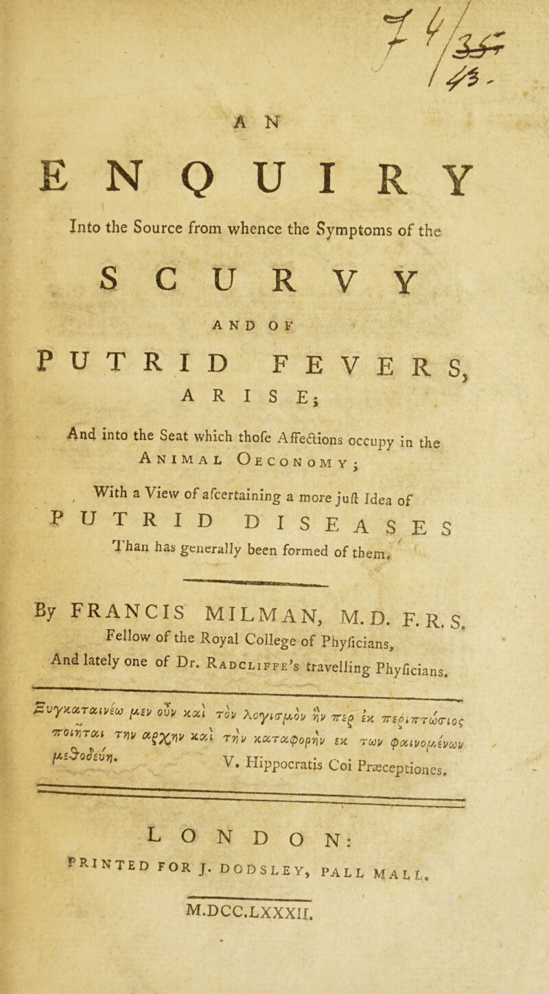 A N E N 0 U I R Y Into the Source from whence the Symptoms of the SCURVY AND OF PUTRID FEVERS, ARISE; And into the Seat which thofe Affe^lions occupy in the Animal Oeconomy^ ^ With a View of afcertaining a more juft Idea of PUTRID diseases Than has generally been formed of them. ' By FRANCIS' MILMAN, M. D. F. R. S. Fellow of the Royal College of Phyficians, And lately one of Dr. Radcliffe’s travelling Phyficians. our Ka, rir Aoy.o-juir Trtj ia ^s^,7rr<^c-io; tw xal r„\ aara^iop^'r sa twi/ f/'Sd’O^SVTJ, V. Plippocratis Coi Pr^ceptiones. LONDON: printed for j. dodsley, pall mall. m.dcc.lxxxu.