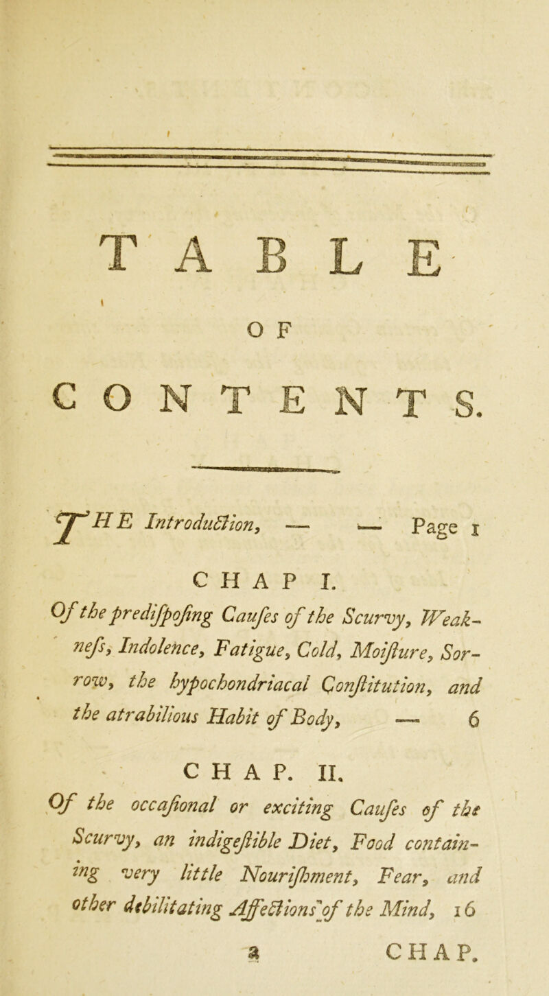 O F CONTENT ^HE Introdii^Uony Page I CHAP I. Of the predifpojing Caufes of the Scurvy, Weak- nefs. Indolence, Fatigue, Cold, Moifure, Sor- row, the hypochondriacal Confutation, and the atrabilious Habit of Body, — 6 C H A P. II. occafonal or exciting Caufes of the Scurvy, an tndigeftble Diet, Food contain- ing very little Nourifoment, Fear, and other dibiUtatmg AffeSlionsyf the Mind, i6 a CHAP.