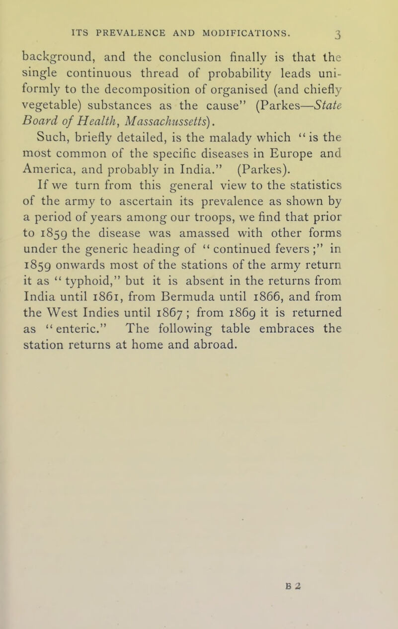 background, and the conclusion finally is that the single continuous thread of probability leads uni- formly to the decomposition of organised (and chiefly vegetable) substances as the cause” (Parkes—State Board of Health, Massachusetts). Such, briefly detailed, is the malady which “ is the most common of the specific diseases in Europe and America, and probably in India.” (Parkes). If we turn from this general view to the statistics of the army to ascertain its prevalence as shown by a period of years among our troops, we find that prior to 1859 the disease was amassed with other forms under the generic heading of “ continued fevers ;” in 1859 onwards most of the stations of the army return it as “ typhoid,” but it is absent in the returns from India until 1861, from Bermuda until 1866, and from the West Indies until 1867 ; from 1869 it is returned as “ enteric.” The following table embraces the station returns at home and abroad.