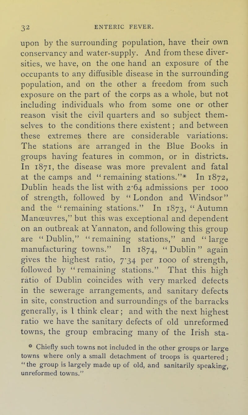 upon by the surrounding population, have their own conservancy and water-supply. And from these diver- sities, we have, on the one hand an exposure of the occupants to any diffusible disease in the surrounding population, and on the other a freedom from such exposure on the part of the corps as a whole, but not including individuals who from some one or other reason visit the civil quarters and so subject them- selves to the conditions there existent; and between these extremes there are considerable variations. The stations are arranged in the Blue Books in groups having features in common, or in districts. In 1871, the disease was more prevalent and fatal at the camps and “ remaining stations.”* In 1872, Dublin heads the list with 2^64 admissions per 1000 of strength, followed by “London and Windsor” and the “remaining stations.” In 1873, “Autumn Manoeuvres,” but this was exceptional and dependent on an outbreak at Yannaton, and following this group are “Dublin,” “remaining stations,” and “large manufacturing towns.” In 1874, “ Dublin ” again gives the highest ratio, 7-34 per 1000 of strength, followed by “remaining stations.” That this high ratio of Dublin coincides with very marked defects in the sewerage arrangements, and sanitary defects in site, construction and surroundings of the barracks generally, is 1 think clear ; and with the next highest ratio we have the sanitary defects of old unreformed towns, the group embracing many of the Irish sta- 0 Chiefly such towns not included in the other groups or larg-e towns where only a small detachment of troops is quartered ; “the group is largely made up of old, and sanitarily speaking, unreformed towns.”