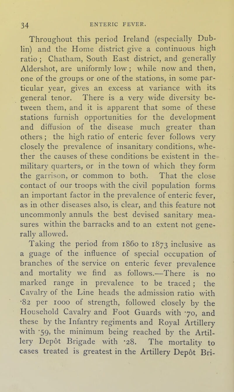 Throughout this period Ireland (especially Dub- lin) and the Home district give a continuous high ratio ; Chatham, South East district, and generally Aldershot, are uniformly low ; while now and then, one of the groups or one of the stations, in some par- ticular year, gives an excess at variance with its general tenor. There is a very wide diversity be- tween them, and it is apparent that some of these stations furnish opportunities for the development and diffusion of the disease much greater than others ; the high ratio of enteric fever follows very closely the prevalence of insanitary conditions, whe- ther the causes of these conditions be existent in the military quarters, or in the town of which they form the garrison, or common to both. That the close contact of our troops with the civil population forms an important factor in the prevalence of enteric fever, as in other diseases also, is clear, and this feature not uncommonly annuls the best devised sanitary mea- sures within the barracks and to an extent not £ene- rally allowed. Taking the period from i860 to 1873 inclusive as a guage of the influence of special occupation of branches of the service on enteric fever prevalence and mortality we find as follows.—There is no marked range in prevalence to be traced ; the Cavalry of the Line heads the admission ratio with •82 per 1000 of strength, followed closely by the Household Cavalry and Foot Guards with 70, and these by the Infantry regiments and Royal Artillery with -59, the minimum being reached by the Artil- lery Depot Brigade with *28. The mortality to cases treated is greatest in the Artillery Depot Bri-