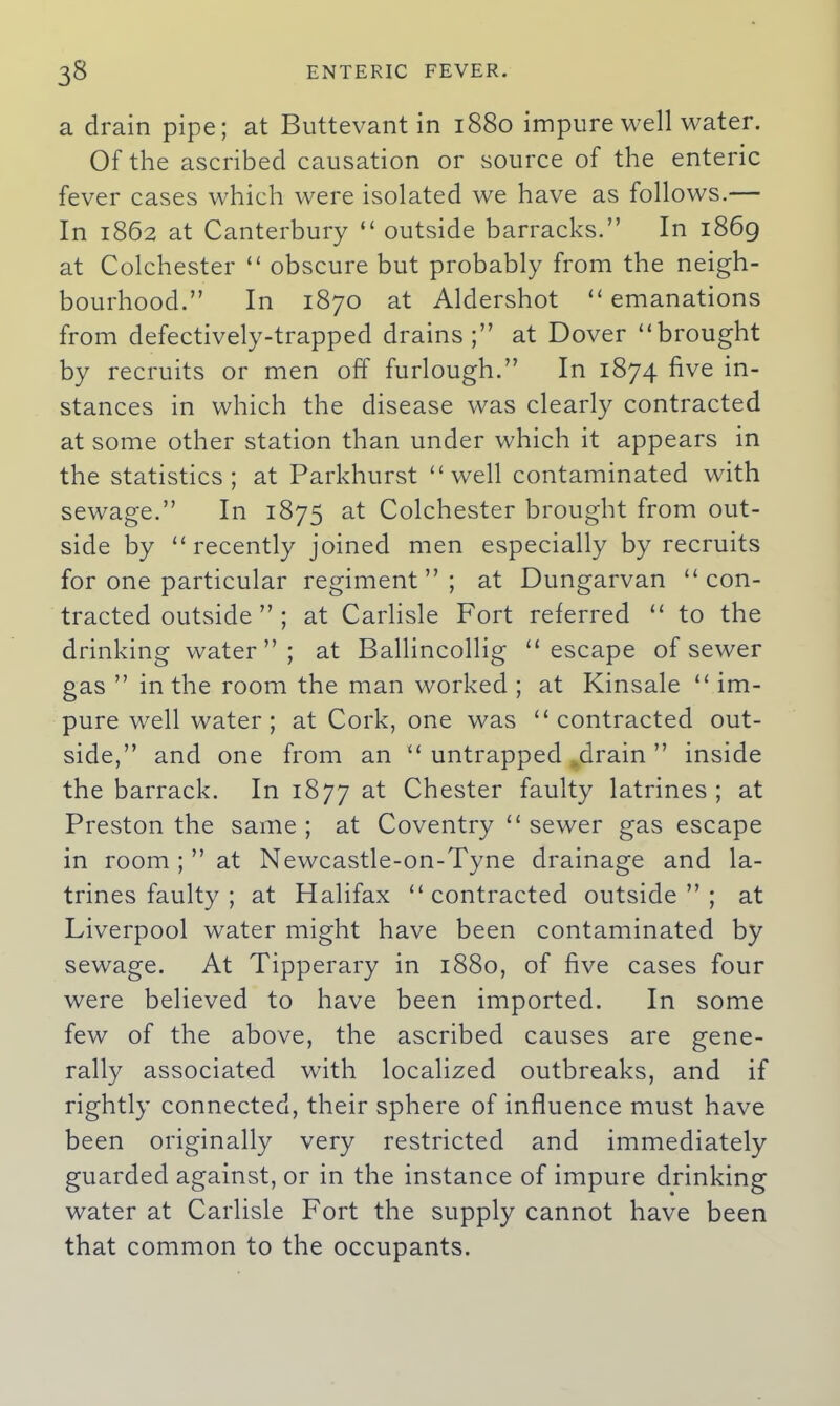 a drain pipe; at Buttevant in 1880 impure well water. Of the ascribed causation or source of the enteric fever cases which were isolated we have as follows.— In 1862 at Canterbury “ outside barracks.” In 1869 at Colchester “ obscure but probably from the neigh- bourhood.” In 1870 at Aldershot “emanations from defectively-trapped drains;” at Dover “brought by recruits or men off furlough.” In 1874 five in- stances in which the disease was clearly contracted at some other station than under which it appears in the statistics; at Parkhurst “well contaminated with sewage.” In 1875 at Colchester brought from out- side by “recently joined men especially by recruits for one particular regiment”; at Dungarvan “ con- tracted outside ” ; at Carlisle Fort referred “ to the drinking water”; at Ballincollig “escape of sewer gas ” in the room the man worked ; at Kinsale “ im- pure well water; at Cork, one was “contracted out- side,” and one from an “ untrapped .drain ” inside the barrack. In 1877 Chester faulty latrines ; at Preston the same ; at Coventry “ sewer gas escape in room ;” at Newcastle-on-Tyne drainage and la- trines faulty ; at Halifax “contracted outside”; at Liverpool water might have been contaminated by sewage. At Tipperary in 1880, of five cases four were believed to have been imported. In some few of the above, the ascribed causes are gene- rally associated with localized outbreaks, and if rightly connected, their sphere of influence must have been originally very restricted and immediately guarded against, or in the instance of impure drinking water at Carlisle Fort the supply cannot have been that common to the occupants.