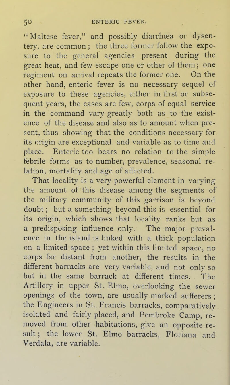 “ Maltese fever,” and possibly diarrhoea or dysen- tery, are common ; the three former follow the expo- sure to the general agencies present during the great heat, and few escape one or other of them; one regiment on arrival repeats the former one. On the other hand, enteric fever is no necessary sequel of exposure to these agencies, either in first or subse- quent years, the cases are few, corps of equal service in the command vary greatly both as to the exist- ence of the disease and also as to amount when pre- sent, thus showing that the conditions necessary for its origin are exceptional and variable as to time and place. Enteric too bears no relation to the simple febrile forms as to number, prevalence, seasonal re- lation, mortality and age of affected. That locality is a very powerful element in varying the amount of this disease among the segments of the military community of this garrison is beyond doubt; but a something beyond this is essential for its origin, which shows that locality ranks but as a predisposing influence only. The major preval- ence in the island is linked with a thick population on a limited space ; yet within this limited space, no corps far distant from another, the results in the different barracks are very variable, and not only so but in the same barrack at different times. The Artillery in upper St. Elmo, overlooking the sewer openings of the town, are usually marked sufferers ; the Engineers in St. Francis barracks, comparatively isolated and fairly placed, and Pembroke Camp, re- moved from other habitations, give an opposite re- sult ; the lower St. Elmo barracks, Floriana and Verdala, are variable.