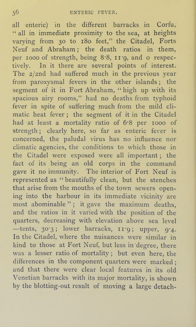 all enteric) in the different barracks in Corfu, “ all in immediate proximity to the sea, at heights varying from 30 to 180 feet/’ the Citadel, Forts Neuf and Abraham; the death ratios in them, per 1000 of strength, being 8*8, irg, and o respec- tively. In it there are several points of interest. The 2/2nd had suffered much in the previous year from paroxysmal fevers in the other islands; the segment of it in Fort Abraham, “high up with its spacious airy rooms,” had no deaths from typhoid fever in spite of suffering much from the mild cli- matic heat fever ; the segment of it in the Citadel had at least a mortality ratio of 6*8 per 1000 of strength; clearly here, so far as enteric fever is concerned, the paludal virus has no influence nor climatic agencies, the conditions to which those in the Citadel were exposed were all important ; the fact of its being an old corps in the command gave it no immunity. The interior of Fort Neuf is represented as “beautifully clean, but the stenches that arise from the mouths of the town sewers open- ing into the harbour in its immediate vicinity are most abominable ” ; it gave the maximum deaths, and the ratios in it varied with the position of the quarters, decreasing with elevation above sea level —tents, 30-3; lower barracks, 11 *g; upper, 9-4. In the Citadel, where the nuisances were similar in kind to those at Fort Neuf, but less in degree, there was a lesser ratio of mortality ; but even here, the differences in the component quarters were marked ; and that there were clear local features in its old Venetian barracks with its major mortality, is shown by the blotting-out result of moving a large detach-