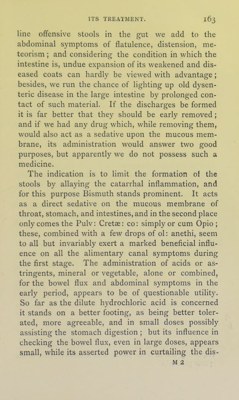 line offensive stools in the gut we add to the abdominal symptoms of flatulence, distension, me- teorism; and considering the condition in which the intestine is, undue expansion of its weakened and dis- eased coats can hardly be viewed with advantage ; besides, we run the chance of lighting up old dysen- teric disease in the large intestine by prolonged con- tact of such material. If the discharges be formed it is far better that they should be early removed ; and if we had any drug which, while removing them, would also act as a sedative upon the mucous mem- brane, its administration would answer two good purposes, but apparently we do not possess such a medicine. The indication is to limit the formation of the stools by allaying the catarrhal inflammation, and for this purpose Bismuth stands prominent. It acts as a direct sedative on the mucous membrane of throat, stomach, and intestines, and in the second place only comes the Pulv: Cretse: co: simply or cum Opio ; these, combined with a few drops of ol: anethi, seem to all but invariably exert a marked beneficial influ- ence on all the alimentary canal symptoms during the first stage. The administration of acids or as- tringents, mineral or vegetable, alone or combined, for the bowel flux and abdominal symptoms in the early period, appears to be of questionable utility. So far as the dilute hydrochloric acid is concerned it stands on a better footing, as being better toler- ated, more agreeable, and in small doses possibly assisting the stomach digestion ; but its influence in checking the bowel flux, even in large doses, appears small, while its asserted power in curtailing the dis-