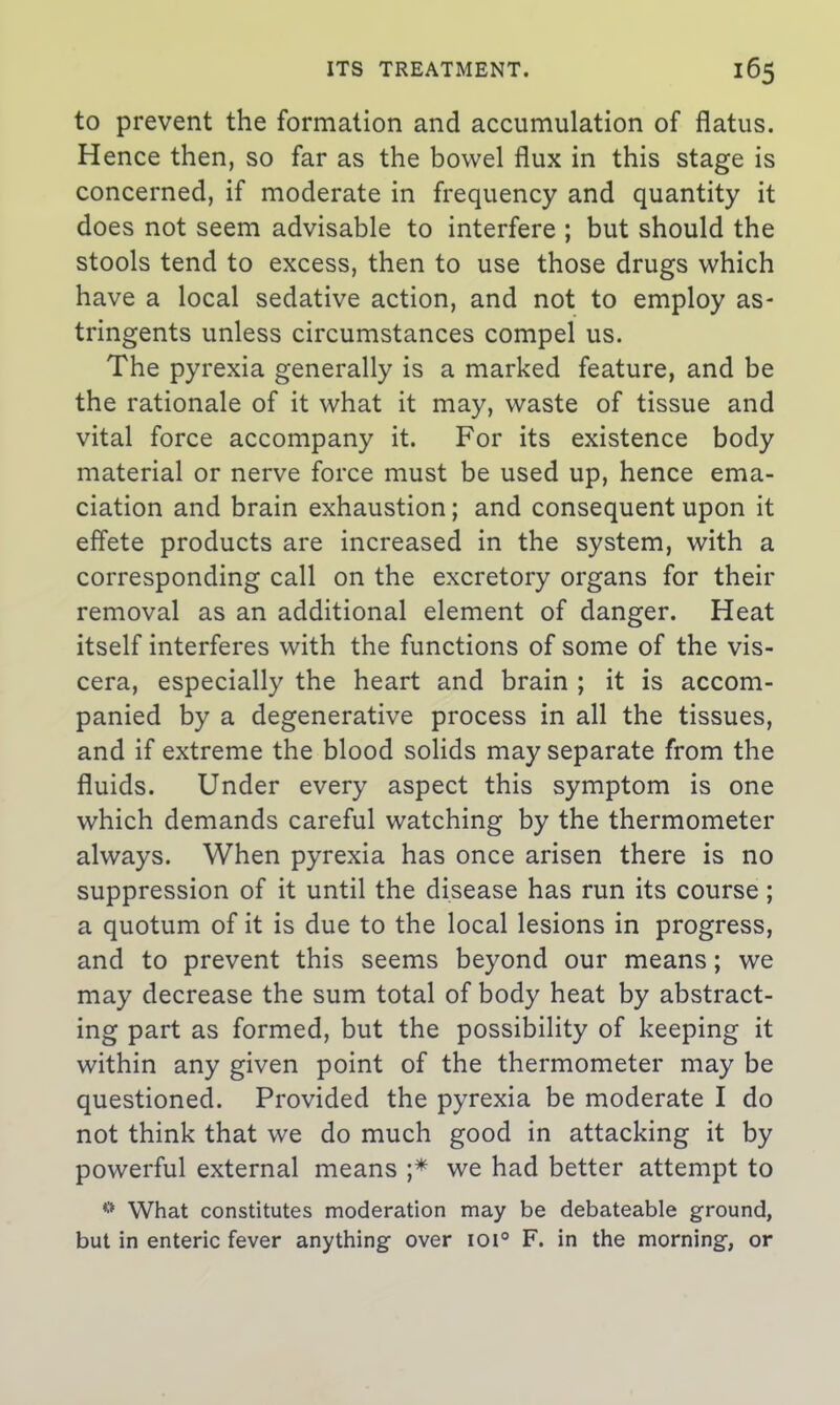 to prevent the formation and accumulation of flatus. Hence then, so far as the bowel flux in this stage is concerned, if moderate in frequency and quantity it does not seem advisable to interfere ; but should the stools tend to excess, then to use those drugs which have a local sedative action, and not to employ as- tringents unless circumstances compel us. The pyrexia generally is a marked feature, and be the rationale of it what it may, waste of tissue and vital force accompany it. For its existence body material or nerve force must be used up, hence ema- ciation and brain exhaustion; and consequent upon it effete products are increased in the system, with a corresponding call on the excretory organs for their removal as an additional element of danger. Heat itself interferes with the functions of some of the vis- cera, especially the heart and brain ; it is accom- panied by a degenerative process in all the tissues, and if extreme the blood solids may separate from the fluids. Under every aspect this symptom is one which demands careful watching by the thermometer always. When pyrexia has once arisen there is no suppression of it until the disease has run its course; a quotum of it is due to the local lesions in progress, and to prevent this seems beyond our means; we may decrease the sum total of body heat by abstract- ing part as formed, but the possibility of keeping it within any given point of the thermometer may be questioned. Provided the pyrexia be moderate I do not think that we do much good in attacking it by powerful external means ;* we had better attempt to What constitutes moderation may be debateable ground, but in enteric fever anything over ioi° F. in the morning, or