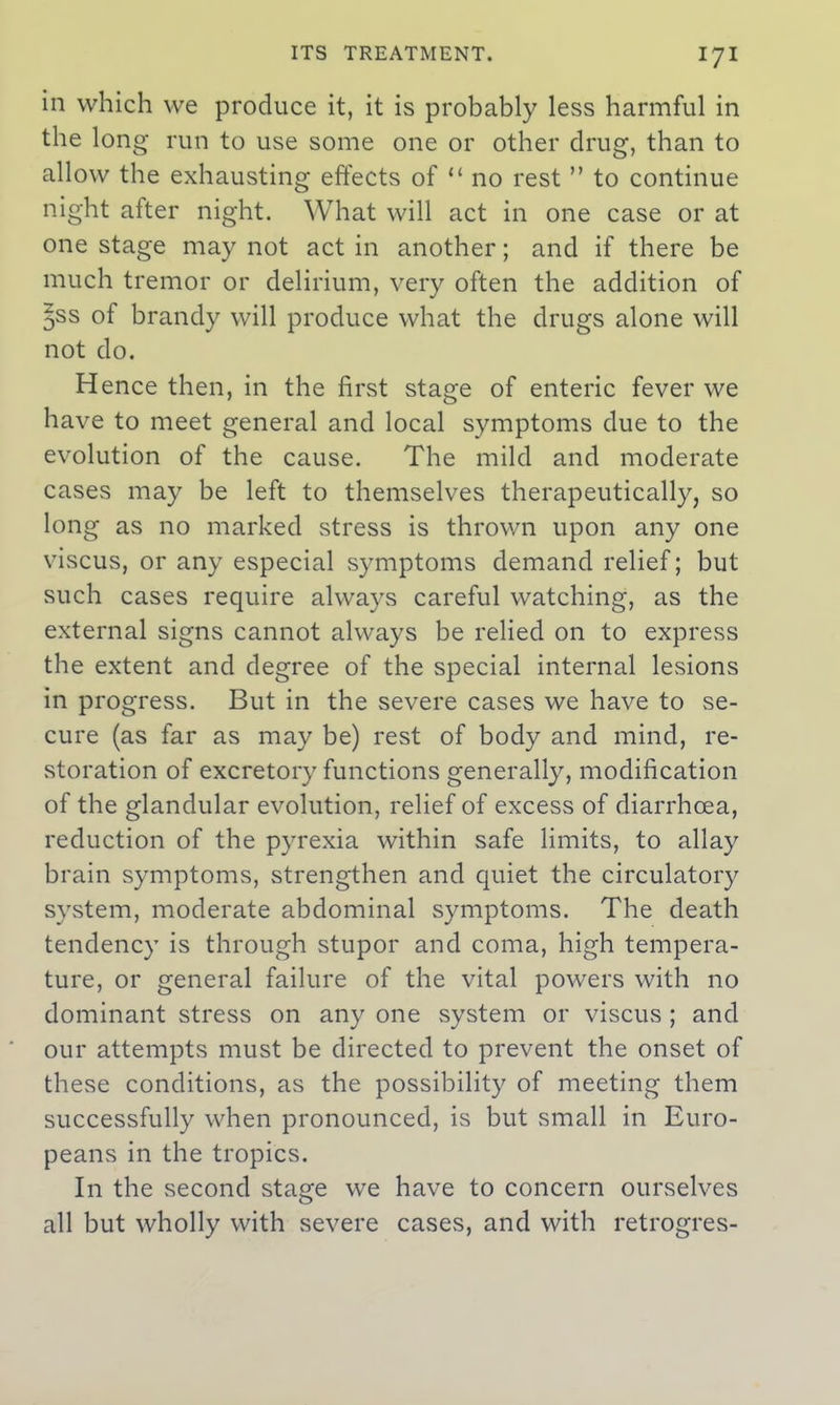 in which we produce it, it is probably less harmful in the long run to use some one or other drug, than to allow the exhausting effects of “ no rest ” to continue night after night. What will act in one case or at one stage may not act in another; and if there be much tremor or delirium, very often the addition of $ss of brandy will produce what the drugs alone will not do. Hence then, in the first stage of enteric fever we have to meet general and local symptoms due to the evolution of the cause. The mild and moderate cases may be left to themselves therapeutically, so long as no marked stress is thrown upon any one viscus, or any especial symptoms demand relief; but such cases require always careful watching, as the external signs cannot always be relied on to express the extent and degree of the special internal lesions in progress. But in the severe cases we have to se- cure (as far as may be) rest of body and mind, re- storation of excretory functions generally, modification of the glandular evolution, relief of excess of diarrhoea, reduction of the pyrexia within safe limits, to allay brain symptoms, strengthen and quiet the circulatory system, moderate abdominal symptoms. The death tendency is through stupor and coma, high tempera- ture, or general failure of the vital powers with no dominant stress on any one system or viscus ; and our attempts must be directed to prevent the onset of these conditions, as the possibility of meeting them successfully when pronounced, is but small in Euro- peans in the tropics. In the second stage we have to concern ourselves all but wholly with severe cases, and with retrogres-