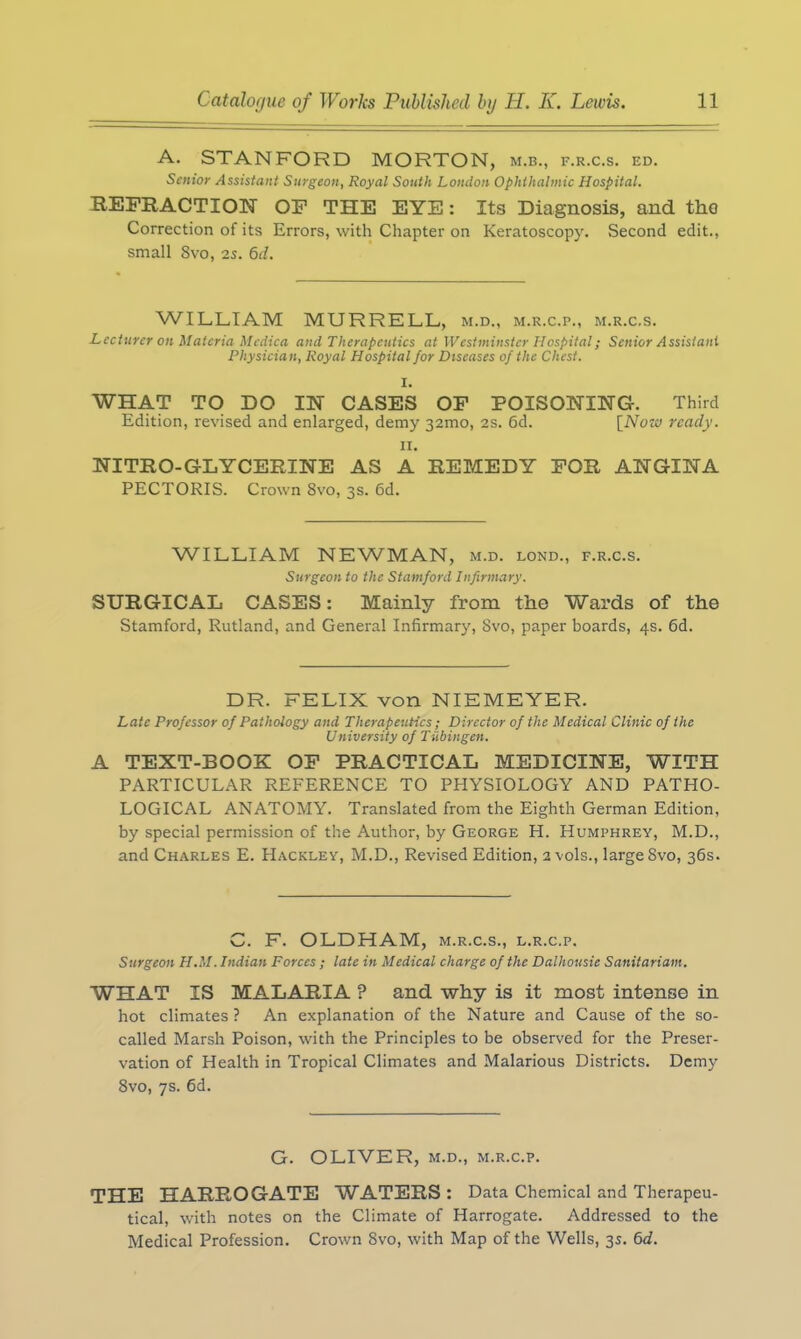 A. STANFORD MORTON, m.b., f.r.c.s. ed. Senior Assistant Surgeon, Royal South London Ophthalmic Hospital. REFRACTION OF THE EYE: Its Diagnosis, and the Correction of its Errors, with Chapter on Keratoscopy. Second edit., small 8vo, 2s. 6d. WILLIAM MURRELL, m.d., m.r.c.p., m.r.c.s. Lecturer on Materia Medica and Therapeutics at Westminster Hospital; Senior Assistant Physician, Royal Hospital for Diseases of the Chest. I. WHAT TO DO IN CASES OF POISONING-. Third Edition, revised and enlarged, demy 32mo, 2s. 6d. [Now ready. II. NITRO-GLYCERINE AS A REMEDY FOR ANGINA PECTORIS. Crown 8vo, 3s. 6d. WILLIAM NEWMAN, m.d. lond., f.r.c.s. Surgeon to the Stamford Infirmary. SURGICAL CASES: Mainly from the Wards of the Stamford, Rutland, and General Infirmary, Svo, paper boards, 4s. 6d. DR. FELIX von NIEMEYER. Late Professor of Pathology and Therapeutics; Director of the Medical Clinic of the University of Tubingen. A TEXT-BOOK OF PRACTICAL MEDICINE, WITH PARTICULAR REFERENCE TO PHYSIOLOGY AND PATHO- LOGICAL ANATOMY. Translated from the Eighth German Edition, by special permission of the Author, by George H. Humphrey, M.D., and Charles E. Hackley, M.D., Revised Edition, 2 vols., large Svo, 36s. C. F. OLDHAM, m.r.c.s., l.r.c.p. Surgeon H.M. Indian Forces ; late in Medical charge of the Dalhousie Sanitarium. WHAT IS MALARIA ? and why is it most intense in hot climates ? An explanation of the Nature and Cause of the so- called Marsh Poison, with the Principles to be observed for the Preser- vation of Health in Tropical Climates and Malarious Districts. Demy 8vo, 7s. 6d. G. OLIVER, m.d., m.r.c.p. THE HARROGATE WATERS: Data Chemical and Therapeu- tical, with notes on the Climate of Harrogate. Addressed to the Medical Profession. Crown Svo, with Map of the Wells, 3s. 6d.