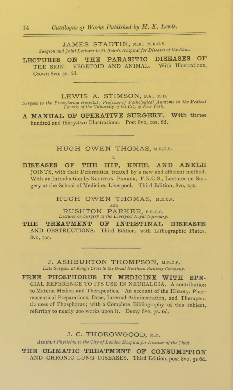 JAMES STARTIN, m.b., m.r.c.s. Surgeon and Joint Lecturer to St. John’s Hospital for Diseases of the Skin. LECTURES ON THE PARASITIC DISEASES OF THE SKIN. VEGETOID AND ANIMAL. With Illustrations, Crown 8vo, 3s. 6d. LEWIS A. STIMSON, b.a., m.d. Surgeon to the Presbyterian Hospital; Professor of Pathological Anatomy in the Medical Faculty of the University of the City of New York. A MANUAL OF OPERATIVE SURGERY. With three hundred and thirty-two Illustrations. Post Svo, 10s. 6d. HUGH OWEN THOMAS, m.r.c.s. I. DISEASES OF THE HIP, KNEE, AND ANKLE JOINTS, with their Deformities, treated by a new and efficient method. With an Introduction by Rushton Parker, F.R.C.S., Lecturer on Sur- gery at the School of Medicine, Liverpool. Third Edition, 8vo, 25s. HUGH OWEN THOMAS, m.r.c.s. AND RUSHTON PARKER, f.r.c.s. Lecturer on Surgery at the Liverpool Royal Infirmary. THE TREATMENT OF INTESTINAL DISEASES AND OBSTRUCTIONS. Third Edition, with Lithographic Plates. 8vo, 10s. J. ASHBURTON THOMPSON, m.r.c.s. Late Surgeon at King's Cross to the Great Northern Railway Company. FREE PHOSPHORUS IN MEDICINE WITH SPE- CIAL REFERENCE TO ITS USE IN NEURALGIA. A contribution to Materia Medica and Therapeutics. An account of the History, Phar- maceutical Preparations, Dose, Internal Administration, and Therapeu- tic uses of Phosphorus; with a Complete Bibliography of this subject, referring to nearly 200 works upon it. Demy Svo, 7s. 6d. J. C. THOROWGOOD, m.d. Assistant Physician to the City of London Hospital for Diseases of the Chest. THE CLIMATIC TREATMENT OF CONSUMPTION AND CHRONIC LUNG DISEASES. Third Edition, post 8vo, 3s 6d.