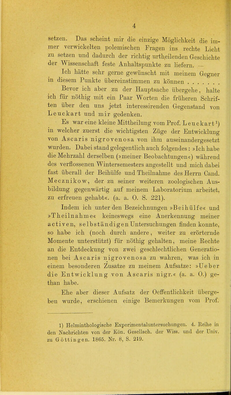 setzen. Das scheint mir die einzige Möglichkeit die im- mer verwickelten polemischen Fragen ins rechte Licht zu setzen nnd dadurch der richtig urteilenden Geschichte der Wissenschaft feste Anhaltspunkte zu liefern. — Ich hätte sehr gerne gewünscht mit meinem Gegner in diesem Punkte übereinstimmen zu können Bevor ich aber zu der Hauptsache übergehe, halte ich für nöthig mit ein Paar Worten die früheren Schrif- ten über den uns jetzt interessirenden Gegenstand von Leuckart und mir gedenken. Es war eine kleine Mittheilung vom Prof. Leuckart^) in welcher zuerst die wichtigsten Züge der Entwicklung von Ascaris nigrovenosa von ihm auseinandergesetzt wurden. Dabei stand gelegentlich auch folgendes: »Ich habe die Mehrzahl derselben (»meiner Beobachtungen«) während des verflossenen Wintersemesters angestellt und mich dabei fast überall der Beihülfe und Theilnalmie des Herrn Cand. Me cznikow, der zu seiner weiteren zoologischen Aus- bildung gegenwärtig auf meinem Laboratorium arbeitet, zu erfreuen gehabt«, (a. a. 0. S. 221). Indem ich unter den Bezeichnungen »Beihülfe« und »Theilnahme« keineswegs eine Anerkennung meiner activen, selbständigen Untersuchungen finden konnte, so habe ich (noch durch andere, weiter zu erörternde Momente unterstützt) für nöthig gehalten, meine Rechte an die Entdeckung von zwei geschlechtlichen Generatio- nen bei Ascaris nigrovenosa zu wahren, was ich in einem besonderen Zusätze zu meinem Aufsatze: »Ueber die Entwicklung von Ascaris nigr.« (a. a. 0.) ge- than habe. Ehe aber dieser Aufsatz der Oeffentlichkeit überge- ben wurde, erschienen einige Bemerkungen vom Pi'of. 1) Helminthologische Experimentaluntersuchungeii. 4. Reihe in den Nachrichten von der Kön. Gesellsch. der Wiss. und der Univ. zu Göttin gen. 1865. Nr. 8, S. 219.