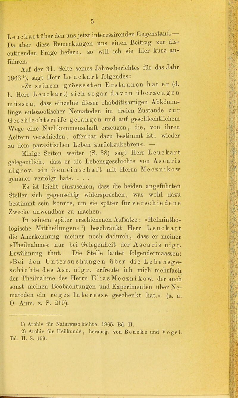 Leuckart über den uns jetzt interessirenden Gegenstand.— Da aber diese Bemerkungen uns einen Beitrag zur dis- cutirenden Frage liefern, so wiU ich sie hier kurz an- führen. Auf der 31. Seite seines Jahresberichtes für das Jahr 1863 sagt Herr Leuckart folgendes: »Zu seinem grossesten Erstaunen hat er (d. h. Herr Leuckart) sich sogar davon überzeugen müssen, dass einzelne dieser rhabditisartigen Abkömm- linge entozootischer Nematoden im freien Zustande zur Geschlechtsreife gelangen und auf geschlechtlichem Wege eine Nachkommenschaft erzeugen, die, von ihren Aeltern verschieden, offenbar dazu bestimmt ist, wieder zu dem parasitischen Leben zurückzu.kehren«. — Einige Seiten weiter (S. 38) sagt Herr Leuckart gelegentlich, dass er die Lebensgeschichte von Ascaris nigrov. »in Gemeinschaft mit Herrn Mecznikow genauer verfolgt hat«. . . . Es ist leicht einzusehen, dass die beiden angeführten Stellen sich gegenseitig widersprechen, was wohl dazu bestimmt sein konnte, um sie später für v er sc hie de ne Zwecke anwendbar zu machen. In seinem später erschienenen Aufsatze: »Helmintho- logische Mittheilungen« ^) beschränkt Herr Leuckart die Anerkennung meiner noch dadurch, dass er meiner »Theilnahme« nur bei Gelegenheit der Ascaris nigr. Erwähnung thut. Die Stelle lautet folgendermaassen: »Bei den Untersuchungen über die Lebensge- schichte des Asc. nigr. erfreute ich mich mehrfach der Theilnahme des Herrn EliasMecznikow, der auch sonst meinen Beobachtungen und Experimenten über Ne- matoden ein reges Interesse geschenkt hat.« (a. a. 0. Anm. z. S. 219). 1) Archiv für Naturgeschichte. 1865. Bd. II. 2) Archiv für Heilkunde, herausg. von Beneke und Vogel. Bd. II. S. 159.