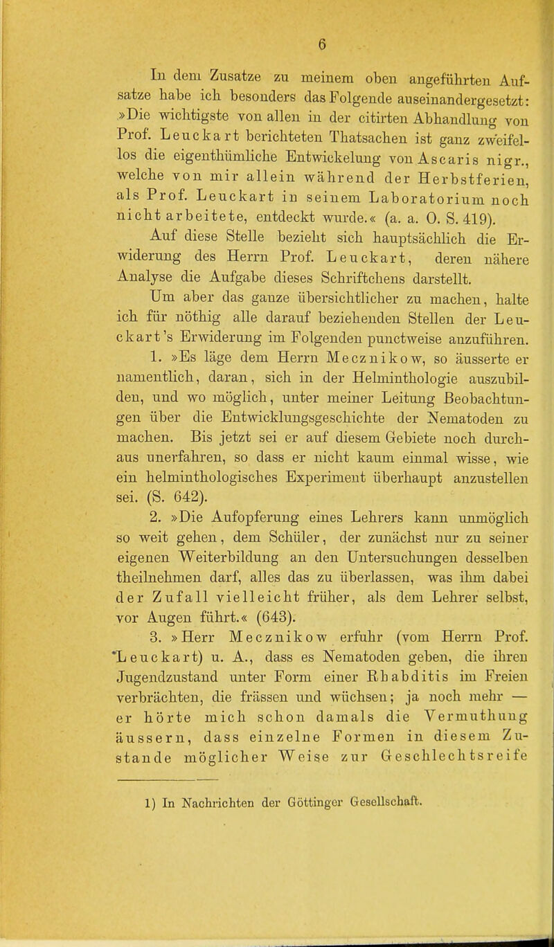 In dem Zusätze zu meinem oben angeführten Auf- satze habe ich besonders das Folgende auseinandergesetzt: »Die wichtigste von allen in der citirten Abhandlung von Prof. Leuckart berichteten Thatsachen ist ganz zweifel- los die eigenthümliche Entwickelung vonAscaris nigr., welche von mir allein während der Herbstferien, als Prof. Leuckart in seinem Laboratorium noch nicht arbeitete, entdeckt wurde.« (a. a. 0. S. 419). Auf diese Stelle bezieht sich hauptsächhch die Er- widerung des Herrn Prof. Leuckart, deren nähere Analyse die Aufgabe dieses Schriftchens darstellt. Um aber das ganze übersichtHcher zu machen, halte ich für nöthig alle darauf beziehenden Stellen der Leu- ckart's Erwiderung im Folgenden punctweise anzuführen. 1. »Es läge dem Herrn Mecznikow, so äusserte er namentlich, daran, sich in der Helminthologie auszubil- den, und wo möglich, unter meiner Leitung Beobachtun- gen über die Entwicklungsgeschichte der Nematoden zu machen. Bis jetzt sei er auf diesem Gebiete noch durch- aus unerfahren, so dass er nicht kaum einmal wisse, wie ein helminthologisches Experiment überhaupt anzustellen sei. (S. 642). 2. »Die Aufopferung eines Lehrers kann uimiöglich so weit gehen, dem Schüler, der zunächst nur zu seiner eigenen Weiterbildung an den Untersuchungen desselben theilnehmen darf, alles das zu überlassen, was ihm dabei der Zufall vielleicht früher, als dem Lehrer selbst, vor Augen führt.« (643). 3. »Herr Mecznikow erfuhr (vom Herrn Prof. 'Leuckart) u. A., dass es Nematoden geben, die ihren Jiigendzustand unter Form einer Rbabditis im Freien verbrächten, die frässen und wüchsen; ja noch mehr — er hörte mich schon damals die Vermuthung äussern, dass einzelne Formen in diesem Zu- stande möglicher Weise zur Geschlechtsreife 1) In Nachrichten der Göttinger Gesellschaft.