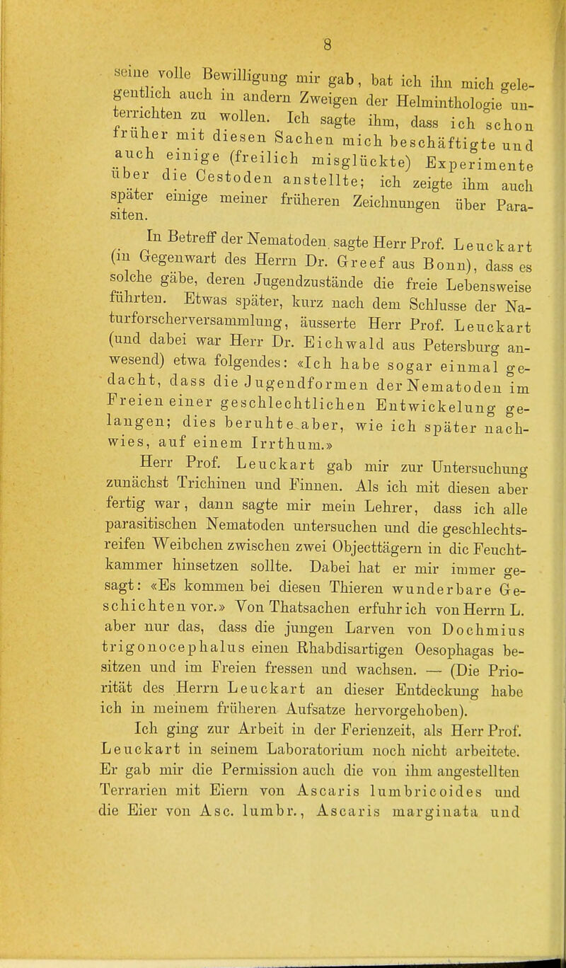 «eme volle Bewilligung mir gab, bat ich ihn mich gele- gentlich auch in andern Zweigen der Helminthologie un- ternchten zu wollen. Ich sagte ihm, dass ich schon frnher mit diesen Sachen mich beschäftigte und auch einige (freilich misglückte) Experimente Uber die Cestoden anstellte; ich zeigte ihm auch spater einige meiner früheren Zeichnungen über Para- siten. In Betreff der Nematoden, sagte Herr Prof. Leuckart (m Gegenwart des Herrn Dr. Greef aus Bonn), dass es solche gäbe, deren Jugendzustände die freie Lebensweise führten. Etwas später, kurz nach dem Schlüsse der Na- turforscherversammlung, äusserte Herr Prof. Leuckart (und dabei war Herr Dr. Eichwald aus Petersburg an- wesend) etwa folgendes: «Ich habe sogar einmal ge- dacht, dass die Jugendformen der Nematoden Im Freien einer geschlechtlichen Entwickelung ge- langen; dies beruhte aber, wie ich später nach- wies, auf einem Irrthum.» Herr Prof. Leuckart gab mir zur Untersuchimg zunächst Trichinen und Finnen. Als ich mit diesen aber . fertig war, dann sagte mir mein Lehrer, dass ich alle parasitischen Nematoden untersuchen und die geschlechts- reifen Weibchen zwischen zwei Objecttägern in die Feucht- kammer hinsetzen sollte. Dabei hat er mir immer ge- sagt: «Es kommen bei diesen Thieren wunderbare Ge- schieht en vor.» Von Thatsachen erfuhr ich von Herrn L. aber nur das, dass die jungen Larven von Dochmius trigonocephalus einen Ehabdisartigen Oesophagas be- sitzen und im Freien fressen und wachsen. — (Die Prio- rität des Herrn Leuckart an dieser Entdeckung habe ich in meinem früheren Aufsatze hervorgehoben). Ich ging zur Arbeit in der Ferienzeit, als Herr Prof. Leuckart in seinem Laboratorium noch nicht arbeitete. Er gab mir die Permission auch die von ihm angestellten Terrarien mit Eiern von Ascaris lumbricoides und die Eier von Asc. lumbr., Ascaris marginata und
