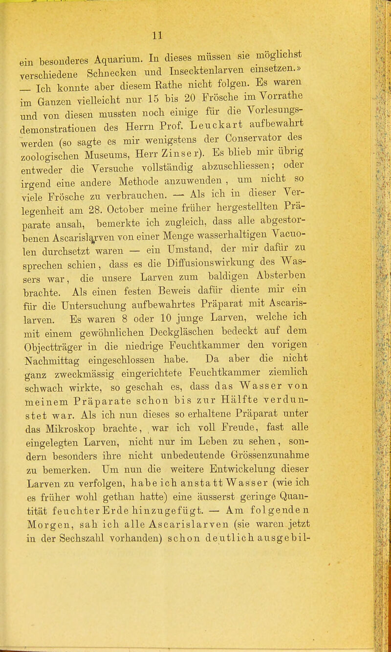 ein besonderes Aquarium. In dieses müssen sie möglichst verschiedene Schuecken und Insecktenlarven einsetzen.» _ Ich konnte aber diesem Rathe nicht folgen. Es waren im Ganzen yielleicht nur 15 bis 20 Frösche im Vorrathe und von diesen mussten noch einige für die Vorlesungs- demonstrationen des Herrn Prof. Leuckart aufbewahrt werden (so sagte es mir wenigstens der Conservator des zoologischen Museums, Herr Zinser). Es blieb mir übrig entweder die Versuche vollständig abzuschliessen; oder irgend eine andere Methode anzuwenden , um nicht so viele Frösche zu verbrauchen. — Als ich in dieser Ver- legenheit am 28. October meine früher hergestellten Prä- parate ansah, bemerkte ich zugleich, dass alle abgestor- benen Ascaris%-ven von einer Menge wasserhaltigen Vacuo- len durchsetzt waren — ein Umstand, der mir dafür zu sprechen schien, dass es die Diffusionswirkung des Was- sers war, die unsere Larven zum baldigen Absterben brachte. Alseinen festen Beweis dafür diente mir ein für die Untersuchung aufbewahrtes Präparat mit Ascaris- larven. Es waren 8 oder 10 junge Larven, welche ich mit einem gewöhnlichen Deckgläschen bedeckt auf dem Objectträger in die niedrige Feuchtkammer den vorigen Nachmittag eingeschlossen habe. Da aber die nicht ganz zweckmässig eingerichtete Feuchtkammer ziemlich schwach wirkte, so geschah es, dass das Wasser von meinem Präparate schon bis zur Hälfte verdun- stet war. Als ich nun dieses so erhaltene Präparat unter das Mikroskop brachte, ,war ich voll Freude, fast alle eingelegten Larven, nicht nur im Leben zu sehen, son- dern besonders ihre nicht unbedeutende Grössenzunahme zu bemerken. Um nun die weitere Entwickelung dieser Larven zu verfolgen, habe ich anstatt Wasser (wie ich es früher wohl gethan hatte) eine äusserst geringe Quan- tität feuchter Erde hinzugefügt. — Am folgenden Morgen, sah ich alle Asearislarven (sie waren jetzt in der Sechszahl vorhanden) schon deutlichausgebil-