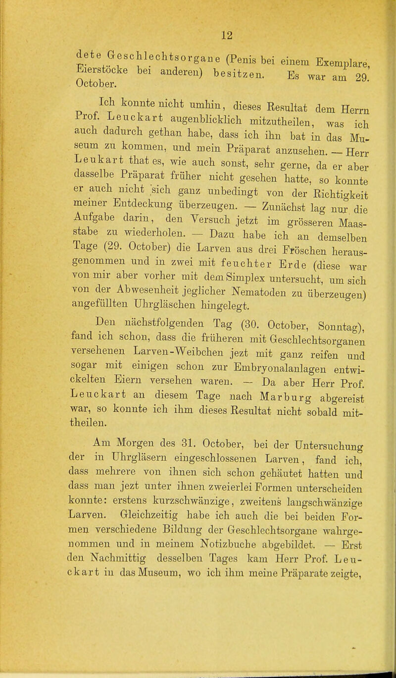 dete Geschlechtsorgane (Penis bei einem Exemplare, Eierstocke bei anderen) besitzen. Es war am 29. Uctober. Ich konnte nicht umhin, dieses Resultat dem Herrn Prof. Leuckart augenblicklich mitzutheilen, was ich auch dadurch gethan habe, dass ich ihn bat in das ÄIu- seum zu kommen, und mein Präparat anzusehen. - Herr Leukart that es, wie auch sonst, sehr gerne, da er aber dasselbe Präparat früher nicht gesehen hatte, so konnte er auch nicht sich ganz unbedingt von der Eichtio-keit meiner Entdeckung überzeugen. — Zunächst lag nu^ die Aufgabe darin, den Versuch jetzt im grösseren Maas- stabe zu wiederholen. - Dazu habe ich an demselben Tage (29. October) die Larven aus drei Fröschen heraus- genommen und in zwei mit feuchter Erde (diese war von mir aber vorher mit dem Simplex untersucht, um sich von der Abwesenheit jeglicher Nematoden zu überzeugen) angefüllten Uhrgläschen hingelegt. Den nächstfolgenden Tag (30. October, Sonntag), fand ich schon, dass die früheren mit Geschlechtsorganen versehenen Larven-Weibchen jezt mit ganz reifen und sogar mit einigen schon zur Embryonalanlagen entwi- ckelten Eiern versehen waren. — Da aber Herr Prof. Leuckart an diesem Tage nach Marburg abgereist war, so konnte ich ihm dieses Resultat nicht sobald mit- theilen. Am Morgen des 31. October, bei der Untersuchung der in Uhrgläsern eingeschlossenen Larven, fand ich, dass mehrere von ihnen sich schon gehäutet hatten und dass man jezt unter ihnen zweierlei Formen unterscheiden konnte: erstens kurzschwänzige, zweitens langschwänzige Larven. Gleichzeitig habe ich auch die bei beiden For- men verschiedene Bildung der Geschlechtsorgane wahrge- nommen und in meinem Notizbuche abgebildet. — Erst den Nachmittig desselben Tages kam Herr Prof. Leu- ckart in das Museum, wo ich ihm meine Präparate zeigte,