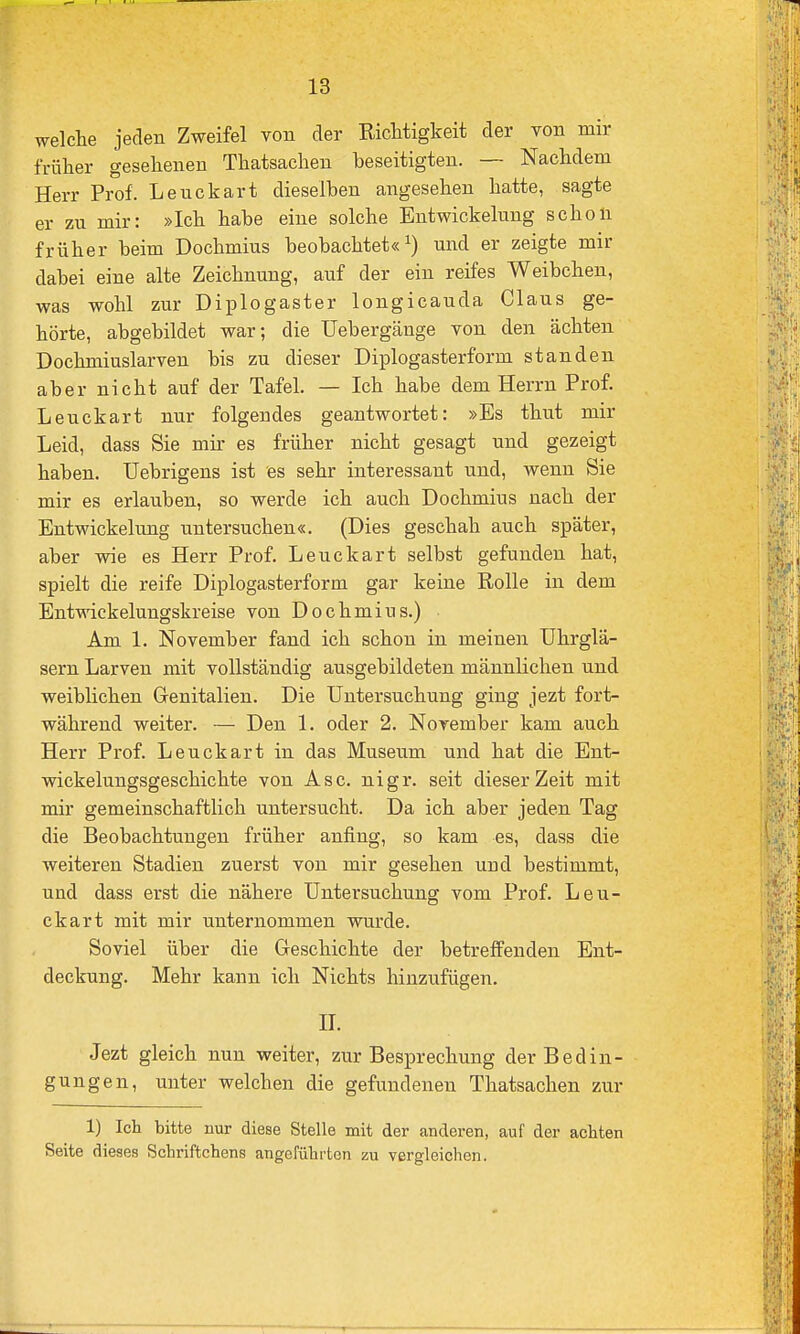 welche jeden Zweifel von der Richtigkeit der von mir früher gesehenen Thatsachen beseitigten. — Nachdem Herr Prof. Leuckart dieselben angesehen hatte, sagte er zu mir: »Ich habe eine solche Entwickelung scholl früher beim Dochmius beobachtet«^) und er zeigte mir dabei eine alte Zeichnung, auf der ein reifes Weibchen, was wohl zur Diplogaster longicauda Claus ge- hörte, abgebildet war; die Uebergänge von den ächten Dochmiuslarven bis zu dieser Diplogasterform standen aber nicht auf der Tafel. — Ich habe dem Herrn Prof. Leuckart nur folgendes geantwortet: »Es thut mir Leid, dass Sie mir es früher nicht gesagt und gezeigt haben, üebrigens ist es sehr interessant und, wenn Sie mir es erlauben, so werde ich auch Dochmius nach der Entwickelung untersuchen«. (Dies geschah auch später, aber wie es Herr Prof. Leuckart selbst gefunden hat, spielt die reife Diplogasterform gar keine Rolle in dem Entwickelungskreise von Dochmius.) Am 1, November fand ich schon in meinen Uhrglä- sern Larven mit vollständig ausgebildeten männlichen und weiblichen Grenitalien. Die Untersuchung ging jezt fort- während weiter. — Den 1. oder 2. November kam auch Herr Prof. Leuckart in das Museum und hat die Ent- wickelungsgeschichte von Asc. nigr. seit dieser Zeit mit mir gemeinschaftlich untersucht. Da ich aber jeden Tag die Beobachtungen früher anfing, so kam es, dass die weiteren Stadien zuerst von mir gesehen und bestimmt, und dass erst die nähere Untersuchung vom Prof. Leu- ckart mit mir unternommen wurde. Soviel über die Geschichte der betreffenden Ent- deckung. Mehr kann ich Nichts hinzufügen. n. Jezt gleich nun weiter, zur Besprechung der Bedin- gungen, unter welchen die gefundenen Thatsachen zur 1) Ich bitte nur diese Stelle mit der anderen, auf der achten Seite dieses Schriftchens angeführten zu vergleichen.