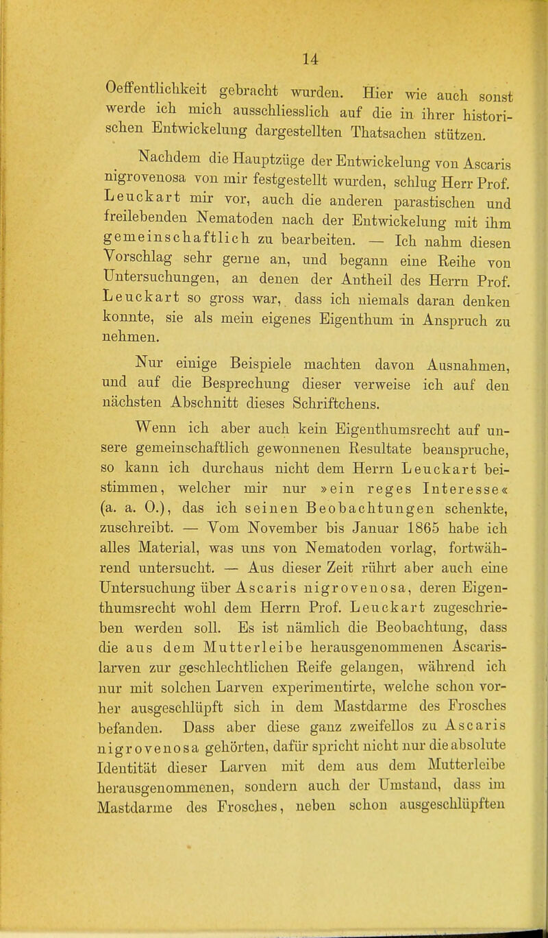 Oeffentliclikeit gebracht wurden. Hier wie auch sonst werde ich mich ausschliesslich auf die in ihrer histori- schen EntWickelung dargestellten Thatsachen stützen. Nachdem die Hauptzüge der Entwicklung von Ascaris nigrovenosa von mir festgestellt wurden, schlug Herr Prof. Leuckart mir vor, auch die anderen parastischen und freilebenden Nematoden nach der Entwickelung mit ihm gemeinschaftlich zu bearbeiten. — Ich nahm diesen Vorschlag sehr gerne an, und begann eine Eeihe von Untersuchungen, an denen der Antheil des Herrn Prof. Leuckart so gross war, dass ich niemals daran denken konnte, sie als mein eigenes Eigenthum in Anspruch zu nehmen. Nur einige Beispiele machten davon Ausnahmen, und auf die Besprechung dieser verweise ich auf den nächsten Abschnitt dieses Schriftchens. Wenn ich aber auch kein Eigenthumsrecht auf un- sere gemeinschaftlich gewonnenen Resultate beanspruche, so kann ich durchaus nicht dem Herrn Leuckart bei- stimmen, welcher mir nur »ein reges Interesse« (a. a. 0.), das ich seinen Beobachtungen schenkte, zuschreibt. — Vom November bis Januar 1865 habe ich alles Material, was uns von Nematoden vorlag, fortwäh- rend untersucht. — Aus dieser Zeit rührt aber auch eine Untersuchung über Ascaris nigrovenosa, deren Eigen- thumsrecht wohl dem Herrn Prof. Leuckart zugeschrie- ben werden soll. Es ist nämlich die Beobachtung, dass die aus dem Mutterleibe herausgenommenen Ascaris- larven zur geschlechtlichen Reife gelangen, während ich nur mit solchen Larven experimentirte, welche schon vor- her ausgeschlüpft sich in dem Mastdarme des Frosches befanden. Dass aber diese ganz zweifellos zu Ascaris nigrovenosa gehörten, dafür spricht nicht nur die absolute Identität dieser Larven mit dem aus dem Mutterleibe herausgenommenen, sondern auch der Umstand, dass im Mastdarme des Frosches, neben schon ausgeschlüpften