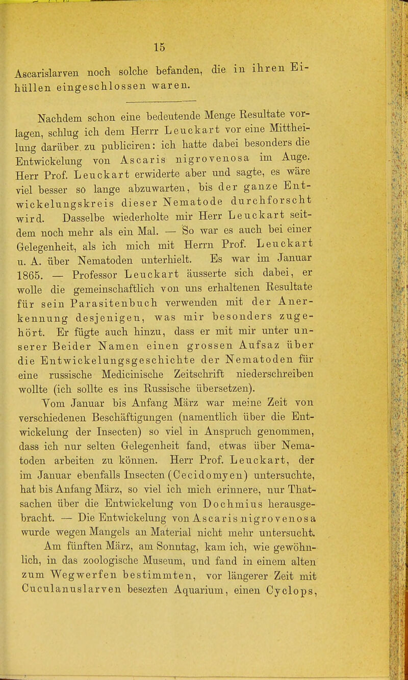 Ascarislarven nocli solche befanden, die in ihren Ei- hüllen eingeschlossen waren. Nachdem schon eine bedeutende Menge Resultate vor- lagen, schlug ich dem Herrr Leuckart vor eine Mitthei- luug darüber, zu pubüciren: ich hatte dabei besonders die Entwickelung von Ascaris nigrovenosa im Auge. Herr Prof. Leuckart erwiderte aber und sagte, es wäre viel besser so lange abzuwarten, bis der ganze Ent- wickelungskreis dieser Nematode durchforscht wird. Dasselbe wiederholte mir Herr Leuckart seit- dem noch mehr als ein Mal. — So war es auch bei einer Gelegenheit, als ich mich mit Herrn Prof. Leuckart u. A. über Nematoden unterhielt. Es war im Januar 1865. — Professor Leuckart äusserte sich dabei, er wolle die gemeinschaftlich von uns erhaltenen Resultate für sein Parasitenbuch verwenden mit der Aner- kennung desjenigen, was mir besonders zuge- hört. Er fügte auch hinzu, dass er mit mir unter un- serer Beider Namen einen grossen Aufsaz über die Entwickelungsgeschichte der Nematoden für eine russische Mediciaische Zeitschrift niederschreiben wollte (ich sollte es ins Russische übersetzen). Vom Januar bis Anfang März war meine Zeit von verschiedenen Beschäftigungen (namentlich über die Ent- wickelung der Insecten) so viel in Anspruch genommen, dass ich nur selten Gelegenheit fand, etwas über Nema- toden arbeiten zu können. Herr Prof. Leuckart, der im Januar ebenfalls Insecten (Cecidomyen) untersuchte, hat bis Anfang März, so viel ich mich erinnere, nur That- sachen über die Entwickelung von Dochmius herausge- bracht. — Die Entwickelung von Ascaris nigrovenosa wurde wegen Mangels an Material nicht mehr untersucht. Am fünften März, am Sonntag, kam ich, wie gewöhn- lich, in das zoologische Museum, und fand in einem alten zum Wegwerfen bestimmten, vor längerer Zeit mit Cuculanuslarven besezten Aquarium, einen Cyelops,