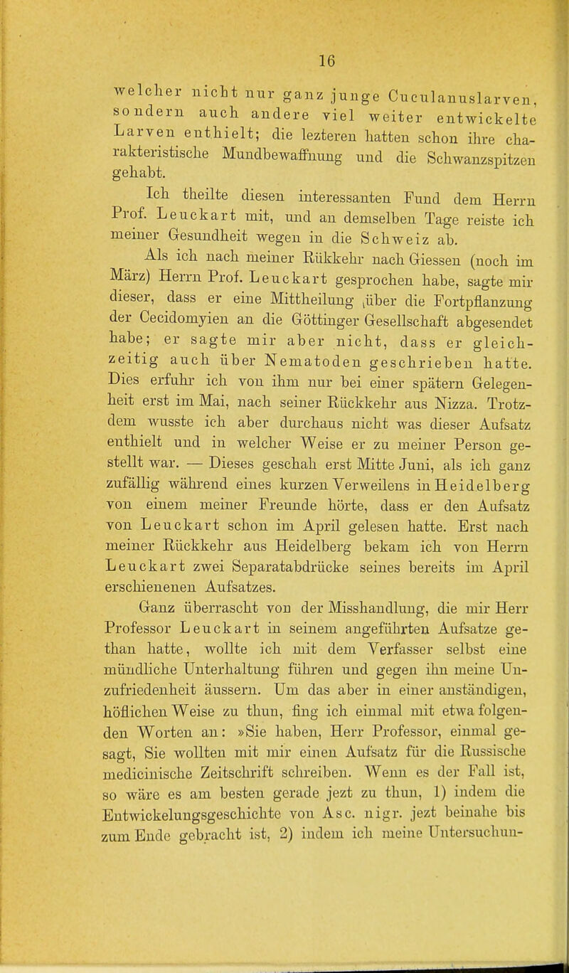 welcher nicht nur ganz junge Cuculanuslarven, sondern auch andere viel weiter entwickelte Larven enthielt; die lezteren hatten schon ihre cha- rakteristische Mundbewaffnung und die Schwanzspitzen gehabt. Ich theilte diesen interessanten Fund dem Herrn Prof. Leuckart mit, und an demselben Tage reiste ich meiner Gesundheit wegen in die Schweiz ab. Als ich nach meiner Rükkehr nach Glessen (noch im März) Herrn Prof. Leuckart gesprochen habe, sagte mir dieser, dass er eine Mittheilung jüber die Portpflanzung der Cecidomyien an die Göttinger Gesellschaft abgesendet habe; er sagte mir aber nicht, dass er gleich- zeitig auch über Nematoden geschrieben hatte. Dies erfuhr ich von ihm nur bei einer spätem Gelegen- heit erst im Mai, nach seiner Rückkehr aus Nizza. Trotz- dem wusste ich aber durchaus nicht was dieser Aufsatz enthielt und in welcher Weise er zu meiner Person ge- stellt war. — Dieses geschah erst Mitte Juni, als ich ganz zufällig während eines kurzen Verweilens in Heidelberg von einem meiner Freunde hörte, dass er den Aufsatz von Leuckart schon im April geleseu hatte. Erst nach meiner Rückkehr aus Heidelberg bekam ich von Herrn Leuckart zwei Separatabdrücke seines bereits im April erschienenen Aufsatzes. Ganz überrascht von der Misshandlung, die mir Herr Professor Leuckart in seinem angeführten Aufsatze ge- than hatte, wollte ich mit dem Verfasser selbst eine mündliche Unterhaltung führen und gegen ihn meine Un- zufriedenheit äussern. Um das aber in einer anständigen, höflichen Weise zu thun, fing ich einmal mit etwa folgen- den Worten an: »Sie haben, Herr Professor, einmal ge- sagt, Sie wollten mit mir einen Aufsatz für die Russische medicinische Zeitschrift schreiben. Wenn es der Fall ist, so wäre es am besten gerade jezt zu thun, 1) indem die Entwickelungsgeschichte von Asc. nigr. jezt beinahe bis zum Ende gebracht ist, 2) indem ich meine Untersuchuu-