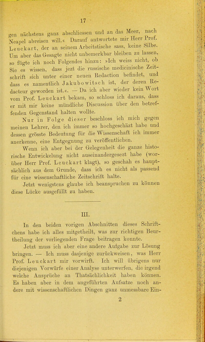<.en näcilstens ganz abscliliessen und an das Meer, nach Neapel abreisen will.« Darauf antwortete mir Herr Prot. Leuckart, der an seinem Arbeitstische sass, keine Silbe. Um aber das Gesagte nicht unbemerkbar bleiben zu lassen, so fügte ich noch Folgendes hinzu: »Ich weiss nicht, ob Sie es wissen, dass jezt die russische medicinische Zeit- schrift sich unter einer neuen Redaction befindet, und dass es namentlich Jakubowitsch ist, der deren Re- dacteur geworden ist.«. — Da ich aber wieder kein Wort vom Prof. Leuckart bekam, so schloss ich daraus, dass er mit mir keine müudliche Discussion über den betref- fenden Gegenstand halten wollte. Nur in Folge dieser beschloss ich mich gegen meinen Lehrer, den ich immer so hochgeschäzt habe und dessen grösste Bedeutung für die Wissenschaft ich immer anerkenne, eine Entgegnung zu veröffentlichen. Wenn ich aber bei der Gelegenheit die ganze histo- rische Entwickelung nicht auseinandergesezt habe (wor- über Herr Prof. Leuckart klagt), so geschah es haupt- sächlich aus dem Grunde, dass ich es nicht als passend für eine wissenschaftliche Zeitschrift halte. Jetzt wenigstens glaube ich beanspruchen zu können diese Lücke ausgefüllt zu haben. El. In den beiden vorigen Abschnitten dieses Schrift- chens habe ich alles mitgetheilt, was zur richtigen Beur- theilung der vorliegenden Frage beitragen konnte. Jetzt muss ich aber eine andere Aufgabe zur Lösung bringen. — Ich muss dasjenige zurückweisen, was Herr Prof. Leuckart mir vorwirft. Ich will übrigens nur diejenigen Vorwürfe einer Analyse unterwerfen, die irgend welche Ansprüche an Thatsächlichkeit haben können. Es haben aber in dem angeführten Aufsatze noch an- dere mit wissenschaftlichen Dingen ganz unmessbare Ein- 2