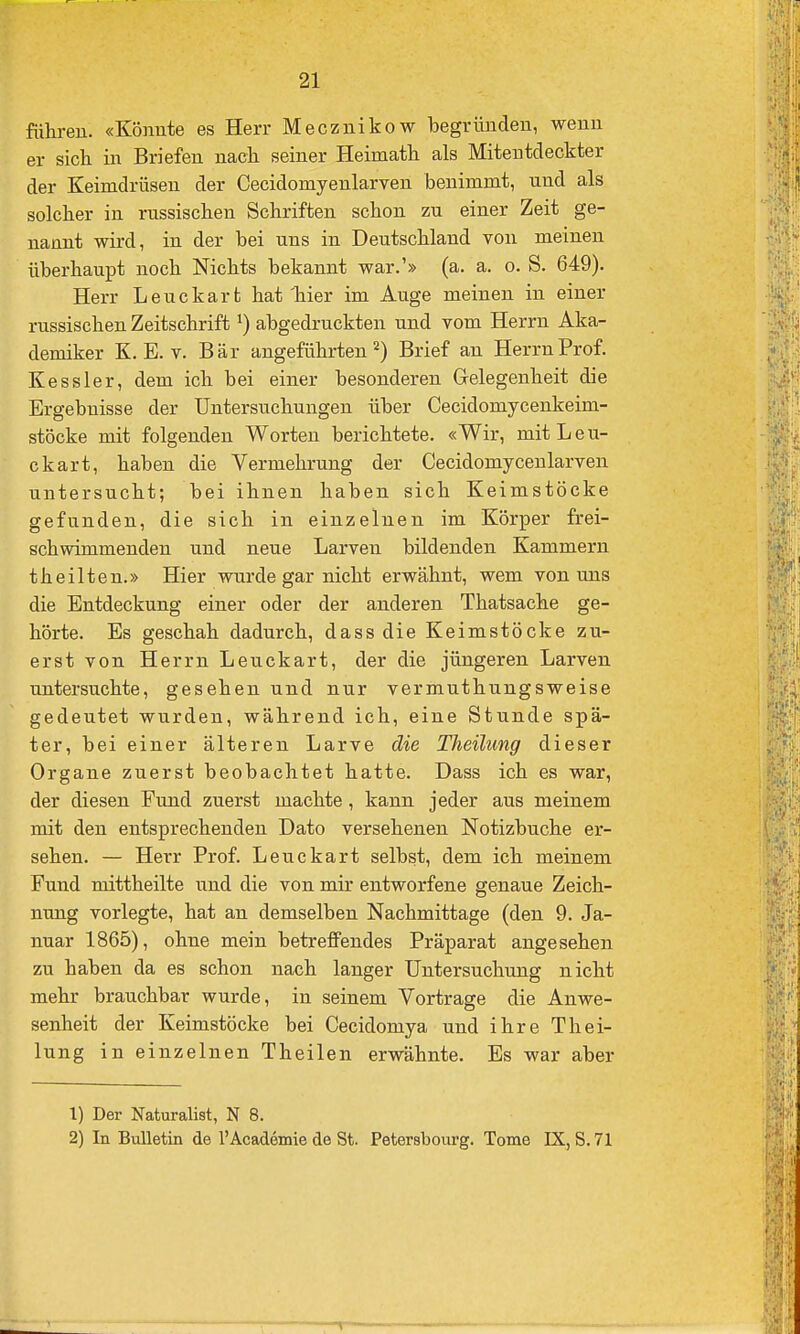 führen. «Könnte es Herr Mecznikow begründen, wenn er sicti in Briefen nach seiner Heimatli als Miteutdeckter der Keimdrüsen der Cecidomyenlarven benimmt, und als solcher in russischen Schriften schon zu einer Zeit ge- nannt wird, in der bei uns in Deutschland von meinen überhaupt noch Nichts bekannt war.'» (a. a. o. S. 649). Herr Leuckart hat liier im Auge meinen in einer russischen Zeitschrift ^) abgedruckten und vom Herrn Aka- demiker K. E. V. Bär angeführten 2) Brief an Herrn Prof. Kessler, dem ich bei einer besonderen Gelegenheit die Ergebnisse der Untersuchungen über Cecidomycenkeim- stöcke mit folgenden Worten berichtete. «Wir, mit Leu- ckart, haben die Vermehrung der Cecidomycenlarven untersucht; bei ihnen haben sich Keimstöcke gefunden, die sich in einzelnen im Körper frei- schwimmenden und neue Larven bildenden Kammern theilten.» Hier wurde gar nicht erwähnt, wem von uns die Entdeckung einer oder der anderen Thatsache ge- hörte. Es geschah dadurch, dass die Keimstöcke zu- erst von Herrn Leuckart, der die jüngeren Larven untersuchte, gesehen und nur vermuthungsweise gedeutet wurden, während ich, eine Stunde spä- ter, bei einer älteren Larve die Theilung dieser Organe zuerst beobachtet hatte. Dass ich es war, der diesen Fund zuerst machte, kann jeder aus meinem mit den entsprechenden Dato versehenen Notizbuche er- sehen. — Herr Prof. Leuckart selbst, dem ich meinem Fund mittheilte und die von mir entworfene genaue Zeich- nung vorlegte, hat an demselben Nachmittage (den 9. Ja- nuar 1865), ohne mein betreffendes Präparat angesehen zu haben da es schon nach langer Untersuchung nicht mehr brauchbar wurde, in seinem Vortrage die Anwe- senheit der Keimstöcke bei Cecidomya und ihre Thei- lung in einzelnen Theilen erwähnte. Es war aber 1) Der Naturalist, N 8. 2) In Bulletin de l'Academie de St. Petersbourg. Tome EX, S. 71