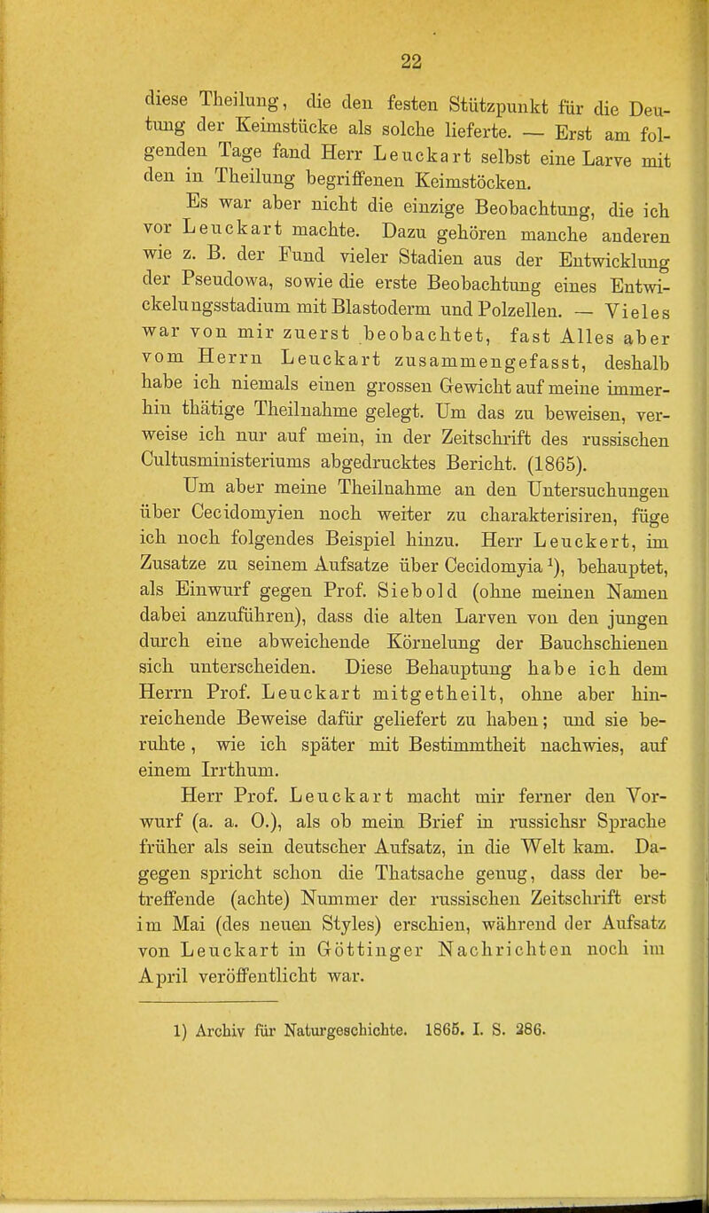 diese Theilung, die den festen Stützpunkt für die Deu- tung der Keimstücke als solclie lieferte. — Erst am fol- genden Tage fand Herr Leuckart selbst eine Larve mit den in Theilung begriffenen Keimstöcken. Es war aber nicht die einzige Beobachtung, die ich vor Leuckart machte. Dazu gehören manche anderen wie z. B. der Fund vieler Stadien aus der Entwicklung der Pseudowa, sowie die erste Beobachtung eines Entwi- ckeln ngsstadium mit Blastoderm und Polzellen. — Vieles war von mir zuerst beobachtet, fast Alles aber vom Herrn Leuckart zusammengefasst, deshalb habe ich niemals einen grossen Gewicht auf meine immer- hin thätige Theilnahme gelegt. Um das zu beweisen, ver- weise ich nur auf mein, in der Zeitschrift des russischen Cultusministeriums abgedrucktes Bericht. (1865). Um aber meine Theilnahme an den Untersuchungen über Cecidomyien noch weiter zu charakterisireu, füge ich noch folgendes Beispiel hinzu. Herr Leuckert, im Zusätze zu seinem Aufsatze über Cecidomyia behauptet, als Einwurf gegen Prof. Siebold (ohne meinen Namen dabei anzuführen), dass die alten Larven von den jungen durch eine abweichende Körnelung der Bauchschieneu sich unterscheiden. Diese Behauptung habe ich dem Herrn Prof. Leuckart mitgetheilt, ohne aber hin- reichende Beweise dafür geliefert zu haben; und sie be- ruhte , wie ich später mit Bestimmtheit nachwies, auf einem Irrthum. Herr Prof. Leuckart macht mir ferner den Vor- wurf (a. a. 0.), als ob mein Brief in russichsr Sprache früher als sein deutscher Aufsatz, in die Welt kam. Da- gegen spricht schon die Thatsache genug, dass der be- treffende (achte) Nummer der russischen Zeitschrift erst im Mai (des neuen Styles) erschien, während der Aufsatz von Leuckart in Göttiuger Nachrichten noch im A]Dril veröffentlicht war. 1) Archiv für Naturgeschichte. 1865. I. S. 286.
