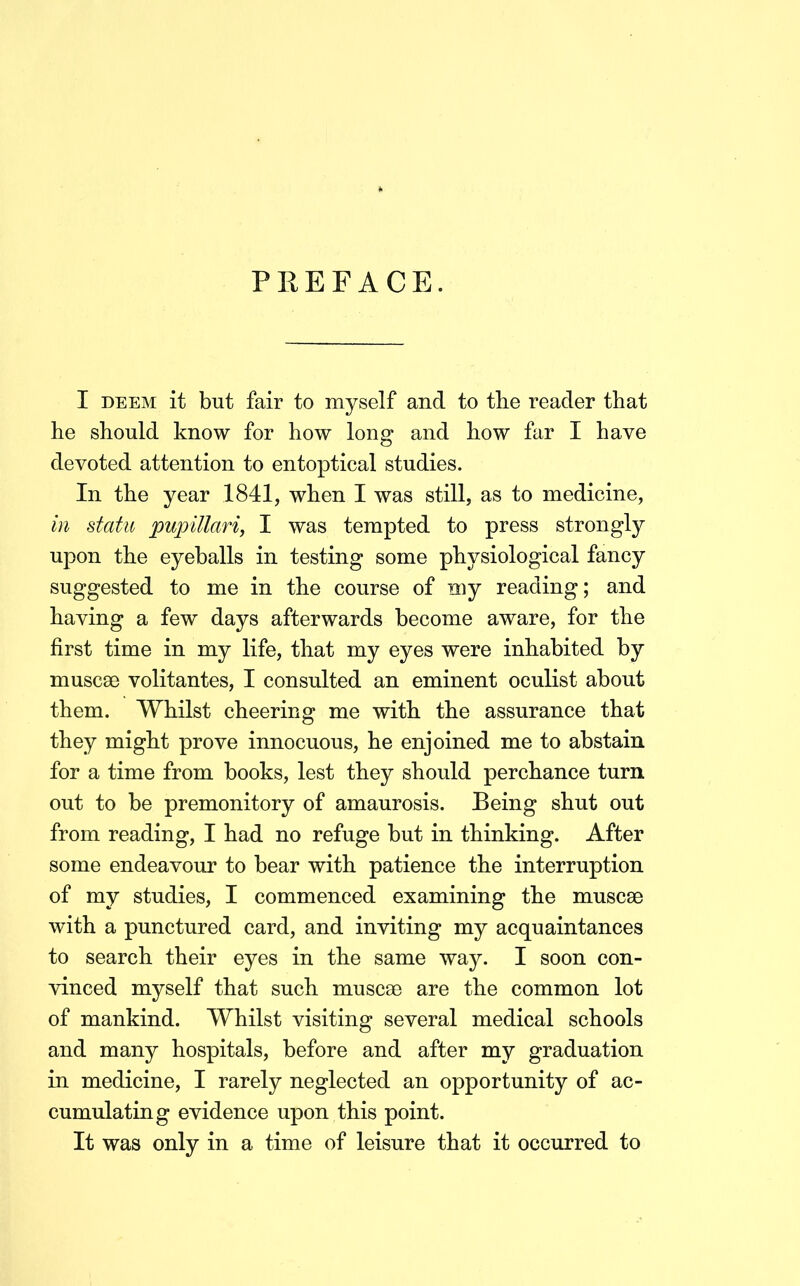 I DEEM it but fair to myself and to the reader that he should know for how long and how far I have devoted attention to entoptical studies. In the year 1841, when I was still, as to medicine, in statu puinllari, I was tempted to press strongly upon the eyeballs in testing some physiological fancy suggested to me in the course of my reading; and having a few days afterwards become aware, for the first time in my life, that my eyes were inhabited by muscse volitantes, I consulted an eminent oculist about them. Whilst cheering me with the assurance that they might prove innocuous, he enjoined me to abstain for a time from books, lest they should perchance turn out to be premonitory of amaurosis. Being shut out from reading, I had no refuge but in thinking. After some endeavour to bear with patience the interruption of my studies, I commenced examining the muscse with a punctured card, and inviting my acquaintances to search their eyes in the same way. I soon con- vinced myself that such muscse are the common lot of mankind. Whilst visiting several medical schools and many hospitals, before and after my graduation in medicine, I rarely neglected an opportunity of ac- cumulating evidence upon this point. It was only in a time of leisure that it occurred to