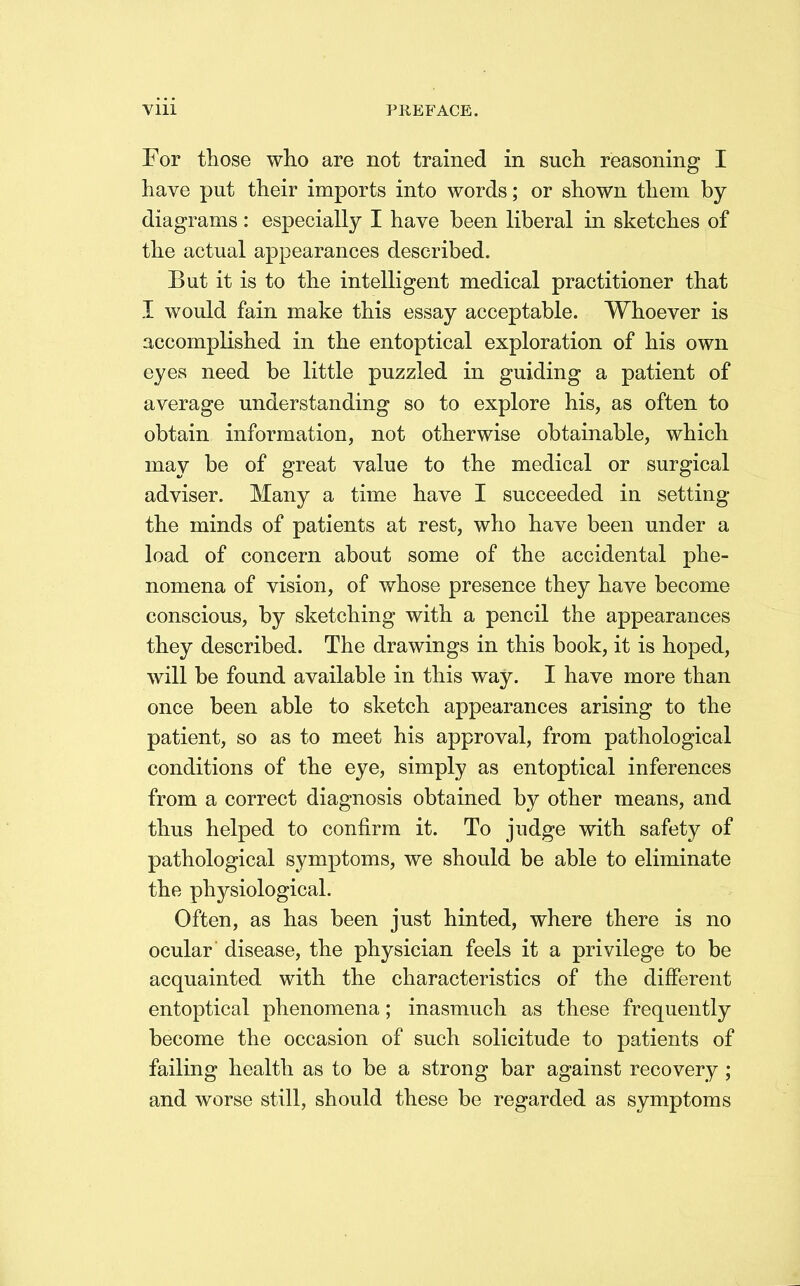 For those who are not trained in such reasoning I have put their imports into words; or shown them by diagrams : especially I have been liberal in sketches of the actual appearances described. But it is to the intelligent medical practitioner that I would fain make this essay acceptable. Whoever is accomplished in the entoptical exploration of his own eyes need be little puzzled in guiding a patient of average understanding so to explore his, as often to obtain information, not otherwise obtainable, which may be of great value to the medical or surgical adviser. Many a time have I succeeded in setting the minds of patients at rest, who have been under a load of concern about some of the accidental phe- nomena of vision, of whose presence they have become conscious, by sketching with a pencil the appearances they described. The drawings in this book, it is hoped, will be found available in this way. I have more than once been able to sketch appearances arising to the patient, so as to meet his approval, from pathological conditions of the eye, simply as entoptical inferences from a correct diagnosis obtained by other means, and thus helped to confirm it. To judge with safety of pathological symptoms, we should be able to eliminate the physiological. Often, as has been just hinted, where there is no ocular' disease, the physician feels it a privilege to be acquainted with the characteristics of the different entoptical phenomena; inasmuch as these frequently become the occasion of such solicitude to patients of failing health as to be a strong bar against recovery; and worse still, should these be regarded as symptoms