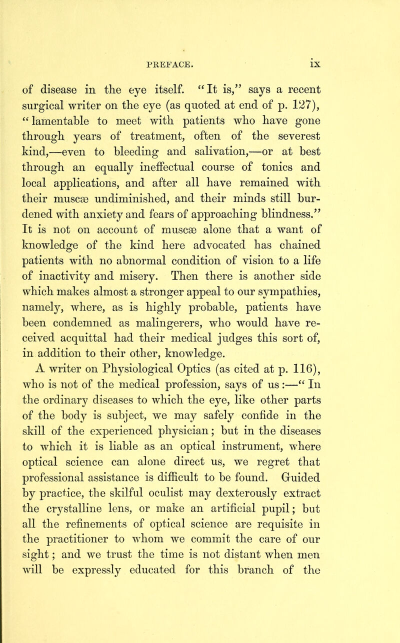 of disease in the eye itself. It is/' says a recent surgical writer on tlie eye (as quoted at end of p. 127),  lamentable to meet with patients who have gone through years of treatment, often of the severest kind,—even to bleeding and salivation,—or at best through an equally ineffectual course of tonics and local applications, and after all have remained with their muscse undiminished, and their minds still bur- dened with anxiety and fears of approaching blindness. It is not on account of muscse alone that a want of knowledge of the kind here advocated has chained patients with no abnormal condition of vision to a life of inactivity and misery. Then there is another side which makes almost a stronger appeal to our sympathies, namely, where, as is highly probable, patients have been condemned as malingerers, who would have re- ceived acquittal had their medical judges this sort of, in addition to their other, knowledge. A writer on Physiological Optics (as cited at p. 116), who is not of the medical profession, says of us :— In the ordinary diseases to which the eye, like other parts of the body is subject, we may safely confide in the skill of the experienced physician; but in the diseases to which it is liable as an optical instrument, where optical science can alone direct us, we regret that professional assistance is difficult to be found. Guided by practice, the skilful oculist may dexterously extract the crystalline lens, or make an artificial pupil; but all the refinements of optical science are requisite in the practitioner to whom we commit the care of our sight; and we trust the time is not distant when men will be expressly educated for this branch of the